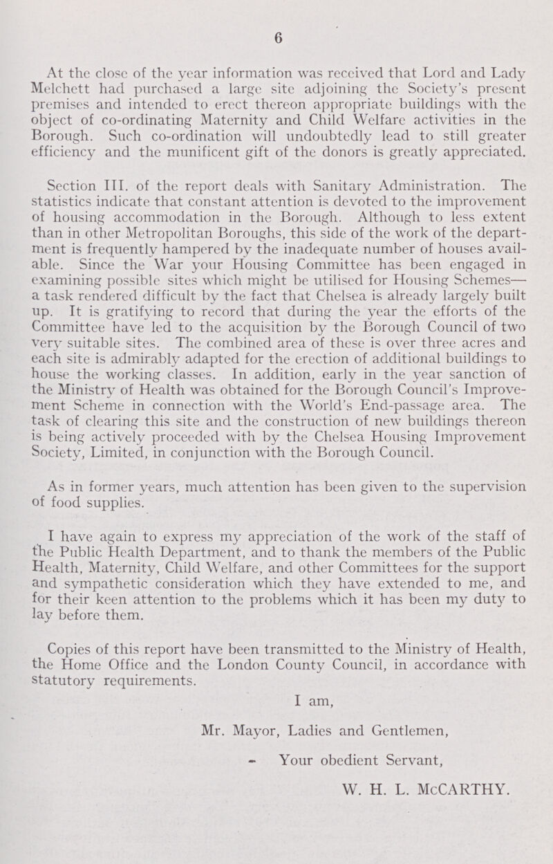 6 At the close of the year information was received that Lord and Lady Melchett had purchased a large site adjoining the Society's present premises and intended to erect thereon appropriate buildings with the object of co-ordinating Maternity and Child Welfare activities in the Borough. Such co-ordination will undoubtedly lead to still greater efficiency and the munificent gift of the donors is greatly appreciated. Section III. of the report deals with Sanitary Administration. The statistics indicate that constant attention is devoted to the improvement of housing accommodation in the Borough. Although to less extent than in other Metropolitan Borough, this side of the work of the depart ment is frequently hampered by the inadequate number of houses avail able. Since the War your Housing Committee has been engaged in examining possible sites which might be utilised for Housing Schemes — a task rendered difficult by the fact that Chelsea is already largely built up. It is gratifying to record that during the year the efforts of the Committee have led to the acquisition by the Borough Council of two very suitable sites. The combined area of these is over three acres and each site is admirably adapted for the erection of additional buildings to house the working classes. In addition, early in the year sanction of the Ministry of Health was obtained for the Borough Council's Improve ment Scheme in connection with the World's End-passage area. The task of clearing this site and the construction of new buildings thereon is being actively proceeded with by the Chelsea Housing Improvement Society, Limited, in conjunction with the Borough Council. As in former years, much attention has been given to the supervision of food supplies. I have again to express my appreciation of the work of the staff of the Public Health Department, and to thank the members of the Public Health, Maternity, Child Welfare, and other Committees for the support and sympathetic consideration which they have extended to me, and for their keen attention to the problems which it has been my duty to lay before them. Copies of this report have been transmitted to the Ministry of Health, the Home Office and the London County Council, in accordance with statutory requirements. I am, Mr. Mayor, Ladies and Gentlemen, Your obedient Servant, w. H. L. McCarthy.