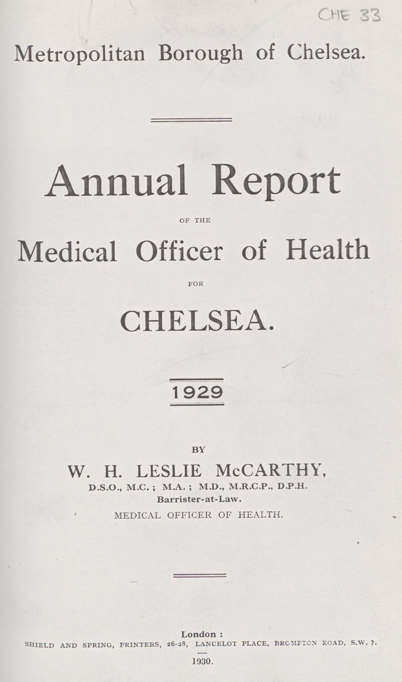 CHE 33 Metropolitan Borough of Chelsea. Annual Report of the Medical Officer of Health for CHELSEA. 1929 BY w. h. leslie McCarthy, D.S.O., M.C. ; M.A. ; M.D., M.R.C.P., D.P.H. Barrister-at-Law. MEDICAL OFFICER OF HEALTH. London : shield and spring, printers, 26-28, lancelot place, bromfion road, s.vv. 1. 1930.