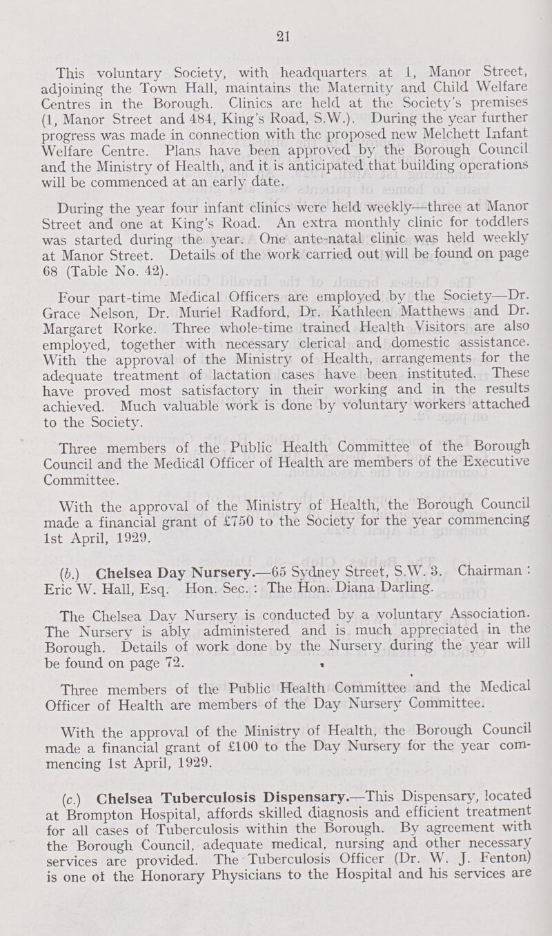 21 This voluntary Society, with headquarters at 1, Manor Street, adjoining the Town Hall, maintains the Maternity and Child Welfare Centres in the Borough. Clinics are held at the Society's premises (1, Manor Street and 484, King's Road, S.W.). During the year further progress was made in connection with the proposed new Melchett Infant Welfare Centre. Plans have been approved by the Borough Council and the Ministry of Health, and it is anticipated that building operations will be commenced at an early date. During the year four infant clinics were held weekly—three at Manor Street and one at King's Road. An extra monthly clinic for toddlers was started during the year. One ante-natal clinic was held weekly at Manor Street. Details of the work carried out will be found on page 68 (Table No. 42). Four part-time Medical Officers are employed by the Society—Dr. Grace Nelson, Dr. Muriel Radford, Dr. Kathleen Matthews and Dr. Margaret Rorke. Three whole-time trained Health Visitors are also employed, together with necessary clerical and domestic assistance. With the approval of the Ministry of Health, arrangements for the adequate treatment of lactation cases have been instituted. These have proved most satisfactory in their working and in the results achieved. Much valuable work is done by voluntary workers attached to the Society. Three members of the Public Health Committee of the Borough Council and the Medical Officer of Health are members of the Executive Committee. With the approval of the Ministry of Health, the Borough Council made a financial grant of £750 to the Society for the year commencing 1st April, 1929. (b.) Chelsea Day Nursery.—65 Sydney Street, S.W. 3. Chairman Eric W. Hall, Esq. Hon. Sec. : The Hon. Diana Darling. The Chelsea Day Nursery is conducted by a voluntary Association. The Nursery is ably administered and is much appreciated in the Borough. Details of work done by the Nursery during the year will be found on page 72. Three members of the Public Health Committee and the Medical Officer of Health are members of the Day Nursery Committee. With the approval of the Ministry of Health, the Borough Council made a financial grant of £100 to the Day Nursery for the year com mencing 1st April, 1929. (c.) Chelsea Tuberculosis Dispensary.—This Dispensary, located at Brompton Hospital, affords skilled diagnosis and efficient treatment for all cases of Tuberculosis within the Borough. By agreement with the Borough Council, adequate medical, nursing and other necessary services are provided. The Tuberculosis Officer (Dr. W. J. Fenton) is one ot the Honorary Physicians to the Hospital and his services are