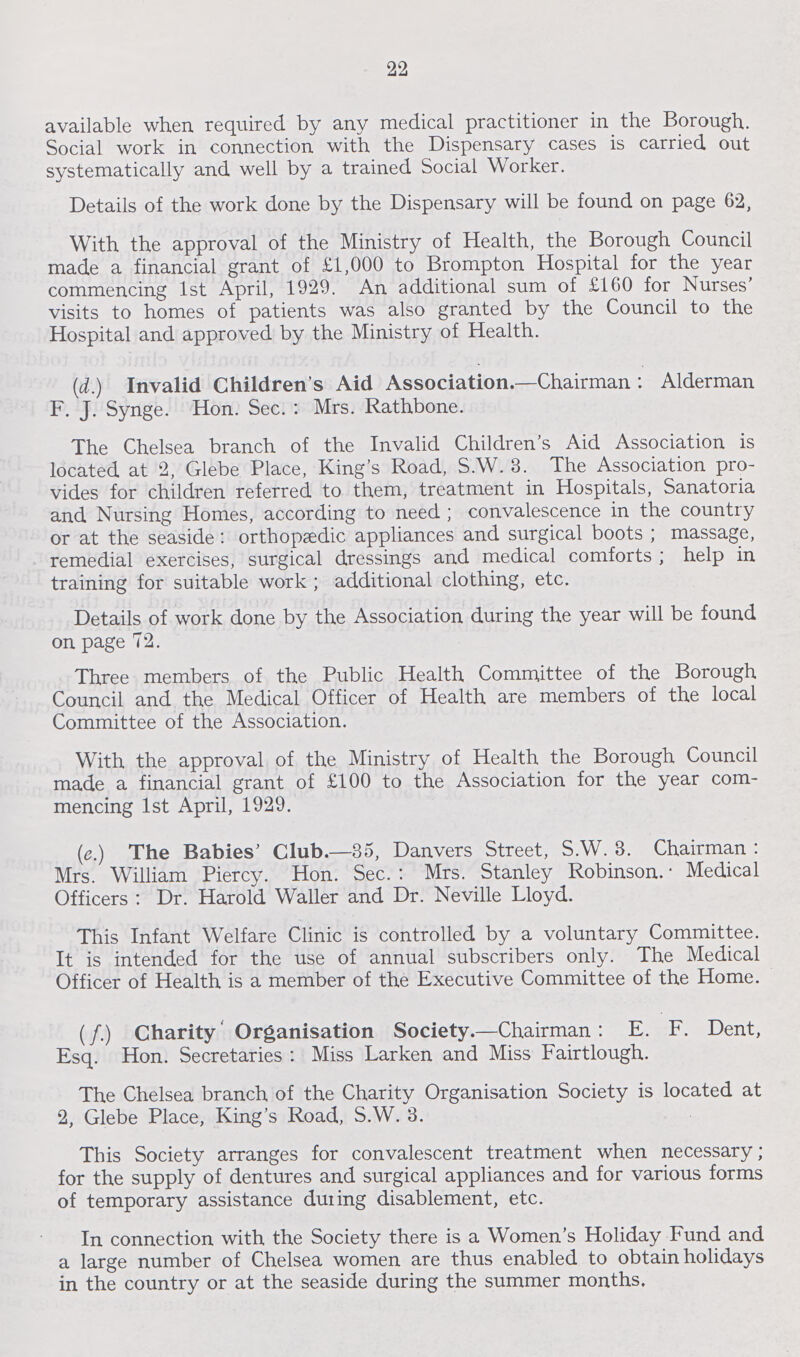 22 available when required by any medical practitioner in the Borough. Social work in connection with the Dispensary cases is carried out systematically and well by a trained Social Worker. Details of the work done by the Dispensary will be found on page 62, With the approval of the Ministry of Health, the Borough Council made a financial grant of £1,000 to Brompton Hospital for the year commencing 1st April, 1929. An additional sum of £160 for Nurses' visits to homes of patients was also granted by the Council to the Hospital and approved by the Ministry of Health. (d.) Invalid Children's Aid Association.—Chairman : Alderman F. J. Synge. Hon. Sec. : Mrs. Rathbone. The Chelsea branch of the Invalid Children's Aid Association is located at 2, Glebe Place, King's Road, S.W. 3. The Association pro vides for children referred to them, treatment in Hospitals, Sanatoria and Nursing Homes, according to need; convalescence in the country or at the seaside: orthopaedic appliances and surgical boots; massage, remedial exercises, surgical dressings and medical comforts; help in training for suitable work ; additional clothing, etc. Details of work done by the Association during the year will be found on page 72. Three members of the Public Health Committee of the Borough Council and the Medical Officer of Health are members of the local Committee of the Association. With the approval of the Ministry of Health the Borough Council made a financial grant of £100 to the Association for the year com mencing 1st April, 1929. (e.) The Babies' Club.—35, Danvers Street, S.W. 3. Chairman: Mrs. William Piercy. Hon. Sec. : Mrs. Stanley Robinson. • Medical Officers : Dr. Harold Waller and Dr. Neville Lloyd. This Infant Welfare Clinic is controlled by a voluntary Committee. It is intended for the use of annual subscribers only. The Medical Officer of Health is a member of the Executive Committee of the Home. (f.) Charity Organisation Society.—Chairman: E. F. Dent, Esq. Hon. Secretaries : Miss Larken and Miss Fairtlough. The Chelsea branch of the Charity Organisation Society is located at 2, Glebe Place, King's Road, S.W. 3. This Society arranges for convalescent treatment when necessary; for the supply of dentures and surgical appliances and for various forms of temporary assistance during disablement, etc. In connection with the Society there is a Women's Holiday Fund and a large number of Chelsea women are thus enabled to obtain holidays in the country or at the seaside during the summer months.