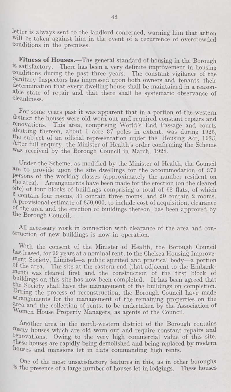 42 letter is always sent to the landlord concerned, warning him that action will be taken against him in the event of a recurrence of overcrowded conditions in the premises. Fitness of Houses.—The general standard of housing in the Borough is satisfactory. There has been a very definite improvement in housing conditions during the past three years. The constant vigilance of the Sanitary Inspectors has impressed upon both owners and tenants their determination that every dwelling house shall be maintained in a reason able state of repair and that there shall be systematic observance of cleanliness. For some years past it was apparent that in a portion of the western district the houses were old worn out and required constant repairs and renovations. This area, comprising World's End Passage and courts abutting thereon, about 1 acre 37 poles in extent, was during 1926, the subject of an official representation under the Housing Act, 1925. After full enquiry , the Minister of Health's order confirming the Scheme was received by the Borough Council in March, 1928. Under the Scheme, as modified by the Minister of Health, the Council are to provide upon the site dwellings for the accommodation of 379 Persons of the working classes (approximately the number resident on the area). Arrangements have been made for the erection (on the cleared site) of four blocks of buildings comprising a total of 62 flats, of which 5contain four rooms, 37 contain three rooms, and 20 contain 2 rooms. A provisional estimate of £50,000, to include cost of acquisition, clearance of the area and the erection of buildings thereon, has been approved by the Borough Council. All necessary work in connection with clearance of the area and con struction of new buildings is now in operation. With the consent of the Minister of Health, the Borough Council has leased, for 99 years at a nominal rent, to the Chelsea Housing Improve ment Society, Limited—a public spirited and practical body—a portion of the area. The site at the eastern end (that adjacent to the Embank ment) was cleared first and the construction of the first block of buildings on this site has now been completed. It has been agreed that the Society shall have the management of the buildings on completion, during the process of reconstruction, the Borough Council have made arrangements for the management of the remaining properties on the area and the collection of rents, to be undertaken by the Association of Women House Property Managers, as agents of the Council. Another area in the north-western district of the Borough contains many houses which are old worn out and require constant repairs and renovations. Owing to the very high commercial value of this site, these houses are rapidly being demolished and being replaced by modern houses and mansions let in flats commanding high rents. One of the most unsatisfactory features in this, as in other boroughs is the presence of a large number of houses let in lodgings. These houses