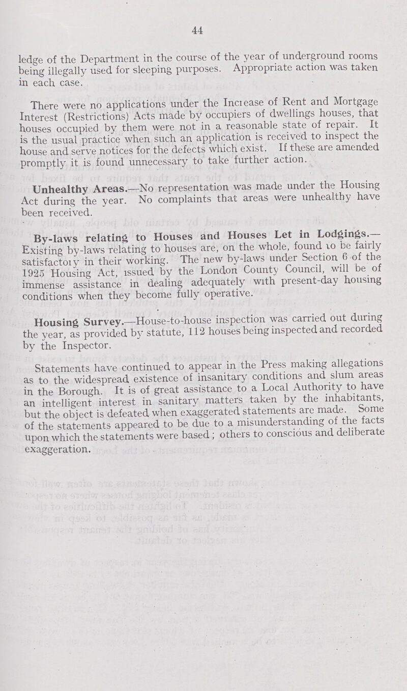 44 ledge of the Department in the course of the year of underground rooms being illegally used for sleeping purposes. Appropriate action was taken in each case. There were no applications under the Inciease of Rent and Mortgage Interest (Restrictions) Acts made by occupiers of dwellings houses, that houses occupied by them were not in a reasonable state of repair. It is the usual practice when such an application is received to inspect the house and serve notices for the defects which exist. If these are amended promptly it is found unnecessary to take further action. Unhealthy Areas.—No representation was made under the Housing Act during the year. No complaints that areas were unhealthy have been received. By-laws relating to Houses and Houses Let in Lodgings.— Existing by-laws relating to houses are, on the whole, found 10 be fairly satisfactory in their working. The new by-laws under Section 6 of the 1925 Housing Act, issued by the London County Council, will be of immense assistance in dealing adequately with present-day housing conditions when they become fully operative. Housing Survey.—House-to-house inspection was carried out during the year, as provided by statute, 112 houses being inspected and recorded by the Inspector. Statements have continued to appear in the Press making allegations as to the widespread existence of insanitary conditions and slum areas in the Borough. It is of great assistance to a Local Authority to have an intelligent interest in sanitary matters taken by the inhabitants, but the object is defeated when exaggerated statements are made. Some of the statements appeared to be due to a misunderstanding of the facts upon which the statements were based; others to conscious and deliberate exaggeration.