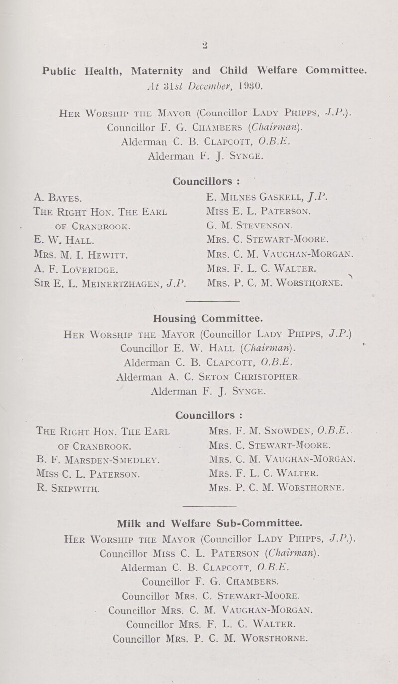 2 Public Health, Maternity and Child Welfare Committee. At 31st December, 1930. Her Worship the Mayor (Councillor Lady Phipps, j.p.). Councillor F. G. Chambers (Chairman). Alderman C. B. Clapcott, O.B.E. Alderman F. T. Synge. Councillors: A. Bayes. The Right Hon. The Earl of Cranbrook. E. W. Hall. Mrs. M. I. Hewitt. A. F. Loveridge. Sir E. L. Meinertzhagen. J.P. E. Milnes Gaskell, J.P. Miss E. L. Paterson. G. M. Stevenson. Mrs. C. Stewart-Moore. Mrs. C. M. Vaughan-Morgan. Mrs. F. L. C. Walter. Mrs. P. C. M. Worsthorne. Housing Committee. Her Worship the Mayor (Councillor Lady Phipps, J.P.) Councillor E. W. Hall (Chairman). Alderman C. B. Clapcott, O.B.E. Alderman A. C. Seton Christopher. Alderman F. J. Synge. Councillors: The Right Hon. The Earl of Cranbrook. B. F. marsden-smedley. Miss C. L. Paterson. R. Skipwith. Mrs. F. M. Snowden, O.B.E. Mrs. C. Stewart-Moore. Mrs. C. M. Vaughan-Morgan. Mrs. F. L. C. Walter. Mrs. P. C. M. Worsthorne. Milk and Welfare Sub-Committee. Her Worship the Mayor (Councillor Lady Phipps, J.P.). Councillor Miss C. L. Paterson (Chairman). Alderman C. B. Clapcott, O.B.E. Councillor F. G. Chambers. Councillor Mrs. C. Stewart-Moore. Councillor Mrs. C. M. Vaughan-Morgan. Councillor Mrs. F. L. C. Walter. Councillor Mrs. P. C. M. Worsthorne.