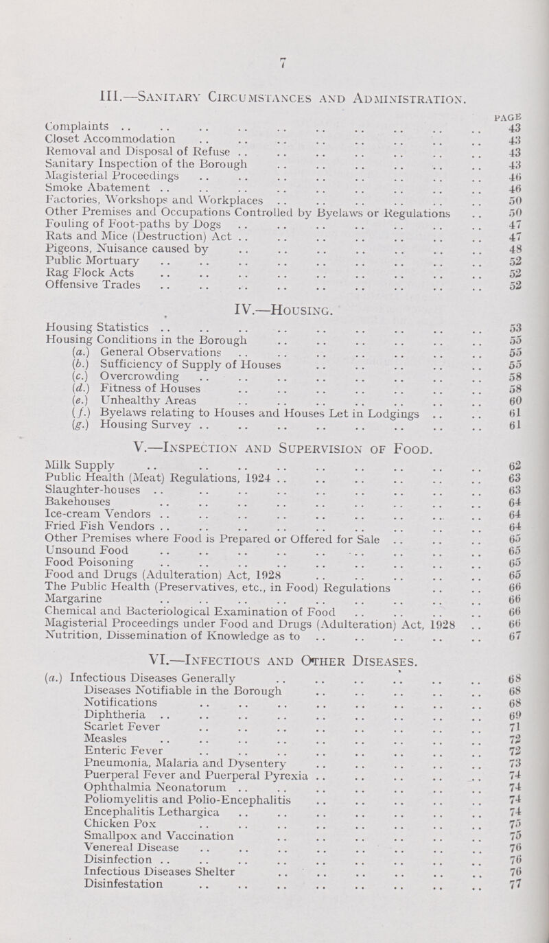 7 III.—Sanitary Circumstances and Administration. PAGE Complaints 43 Closet Accommodation 43 Removal and Disposal of Refuse 43 Sanitary Inspection of the Borough 43 Magisterial Proceedings 40 Smoke Abatement 46 Factories, Workshops and Workplaces 50 Other Premises and Occupations Controlled by Byelaws or Regulations 50 Fouling of Foot-paths by Dogs 47 Rats and Mice (Destruction) Act 47 Pigeons, Nuisance caused by 48 Public Mortuary 52 Rag Flock Acts 52 Offensive Trades 52 IV.—Housing. Housing Statistics 53 Housing Conditions in the Borough 55 (a.) General Observations 55 (b.) Sufficiency of Supply of Houses 55 (c.) Overcrowding 58 (d.) Fitness of Houses 58 (e.) Unhealthy Areas 60 (f.) Byelaws relating to Houses and Houses Let in Lodgings 61 (g.) Housing Survey 61 V.—Inspection and Supervision of Food. Milk Supply 62 Public Health (Meat) Regulations, 1924 63 Slaughter-houses 63 Bakehouses 64 Ice-cream Vendors 64 Fried Fish Vendors 64 Other Premises where Food is Prepared or Offered for Sale 65 Unsound Food 65 Food Poisoning 65 Food and Drugs (Adulteration) Act, 1928 65 The Public Health (Preservatives, etc., in Food) Regulations 66 Margarine 66 Chemical and Bacteriological Examination of Food 66 Magisterial Proceedings under Food and Drugs (Adulteration) Act, 1928 66 Nutrition, Dissemination of Knowledge as to 67 VI.—Infectious and Other Diseases. (a.) Infectious Diseases Generally 68 Diseases Notifiable in the Borough 68 Notifications 68 Diphtheria 69 Scarlet Fever 71 Measles 72 Enteric Fever 72 Pneumonia, Malaria and Dysentery 73 Puerperal Fever and Puerperal Pyrexia 74 Ophthalmia Neonatorum 74 Poliomyelitis and Polio-Encephalitis 74 Encephalitis Lethargica Chicken Pox 75 Smallpox and Vaccination 75 Venereal Disease 76 Disinfection 70 Infectious Diseases Shelter 76 Disinfestation 77