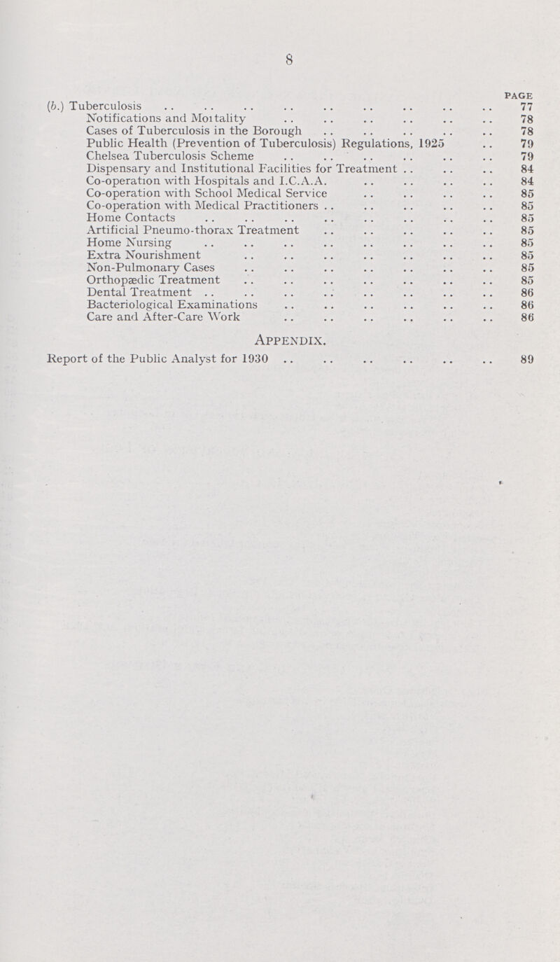 8 PAGE (b.) Tuberculosis 77 Notifications and Moitality 78 Cases of Tuberculosis in the Borough 78 Public Health (Prevention of Tuberculosis) Regulations, 1925 79 Chelsea Tuberculosis Scheme 79 Dispensary and Institutional Facilities for Treatment 84 Co-operation with Hospitals and I.C.A.A. 84 Co-operation with School Medical Service 85 Co-operation with Medical Practitioners 85 Home Contacts 85 Artificial Pneumo-thorax Treatment 85 Home Nursing 85 Extra Nourishment 85 Non-Pulmonary Cases 85 Orthopaedic Treatment 85 Dental Treatment 86 Bacteriological Examinations 86 Care and After-Care Work 86 Appendix. Report of the Public Analyst for 1930 89