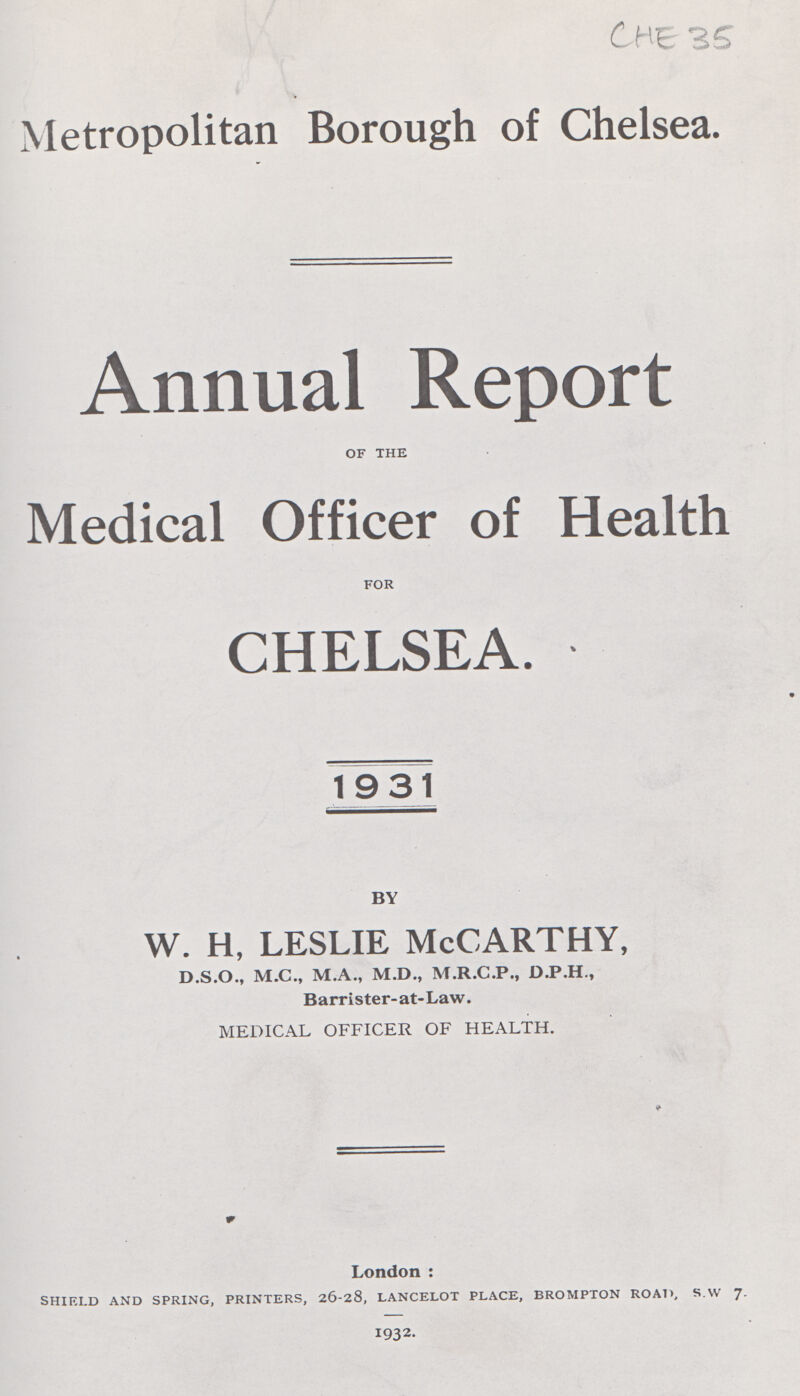 CHE 35 Metropolitan Borough of Chelsea. Annual Report OF THE Medical Officer of Health FOR CHELSEA. 1931 BY w. h, leslie McCarthy, D.S.O., M.C., M.A., M.D., M.R.C.P., D.P.H., Barrister-at-Law. MEDICAL OFFICER OF HEALTH. London : SHIELD AND SPRING, PRINTERS, 26-28, LANCELOT PLACE, BROMPTON ROAD, S.W 7. 1932.