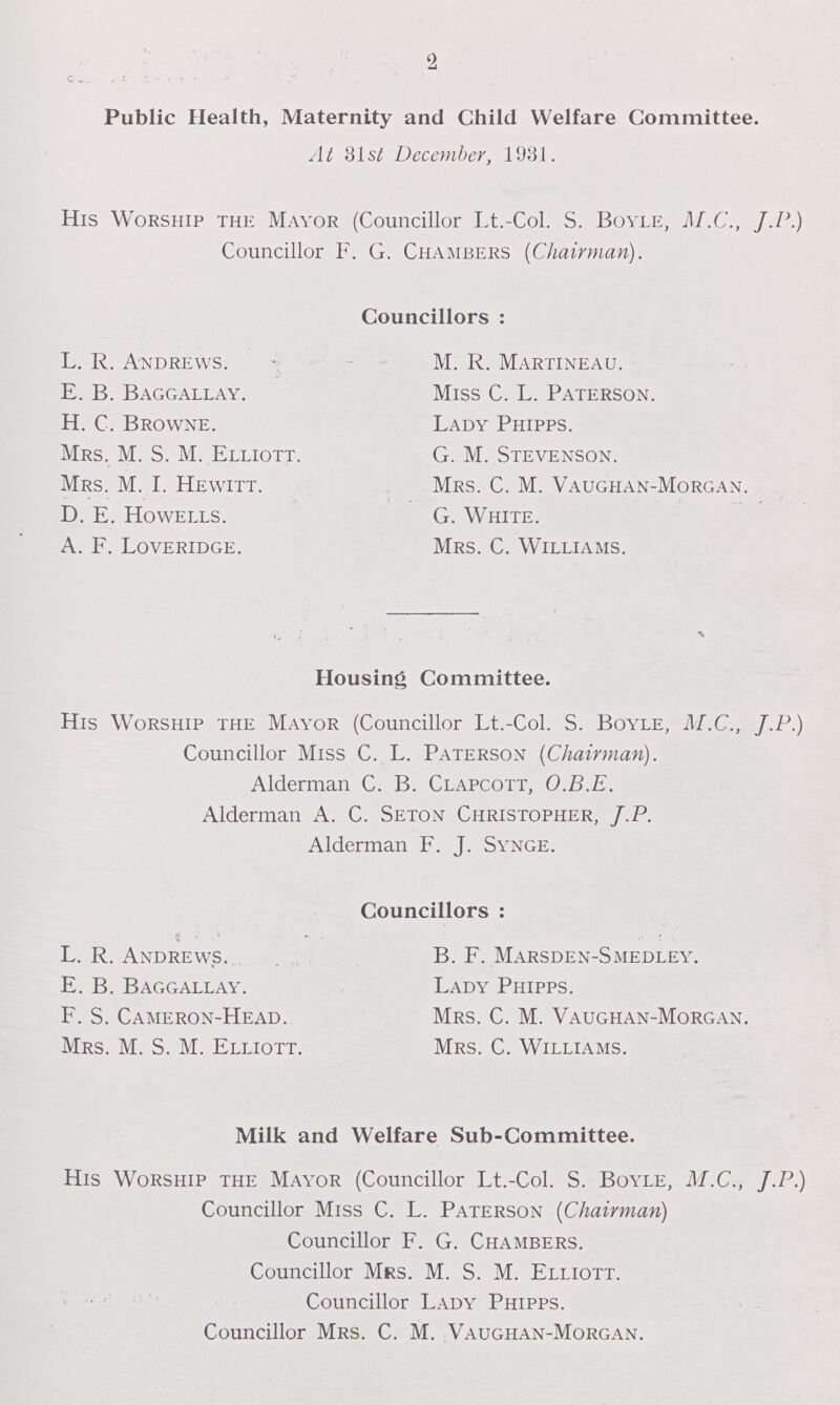 2 Public Health, Maternity and Child Welfare Committee. At 31st December, 1931. His Worship the Mayor (Councillor Lt.-Col. S. Boyle, M.C., J.P.) Councillor F. G. Chambers (Chairman). Councillors : L. R. Andrews. M. R. Martineau. E. B. Baggallay. Miss C. L. Paterson. H. C. Browne. Lady Phipps. Mrs. M. S. M. Elliott. G. M. Stevenson. Mrs. M. I. Hewitt. Mrs. C. M. Vaughan-Morgan. D. E. Howells. G. White. A. F. Loveridge. Mrs. C. Williams. Housing Committee. His Worship the Mayor (Councillor Lt.-Col. S. Boyle, M.C., J.P.) Councillor Miss C. L. Paterson (Chairman). Alderman C. B. Clapcott, O.B.E. Alderman A. C. Seton Christopher, J.P. Alderman F. J. Synge. Councillors : L. R. Andrews. B. F. Marsden-Smedley. E. B. Baggallay. Lady Phipps. F. S. Cameron-Head. Mrs. C. M. Vaughan-Morgan. Mrs. M. S. M. Elliott. Mrs. C. Williams. Milk and Welfare Sub-Committee. His Worship the Mayor (Councillor Lt.-Col. S. Boyle, M.C., J.P.) Councillor Miss C. L. Paterson (Chairman) Councillor F. G. Chambers. Councillor Mrs. M. S. M. Elliott. Councillor Lady Phipps. Councillor Mrs. C. M. Vaughan-Morgan.