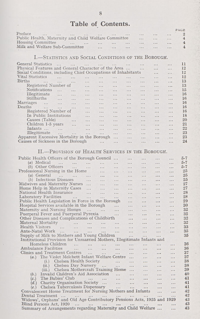 8 Table of Contents. PAGE Preface 2 Public Health, Maternity and Child Welfare Committee 4 Housing Committee 4 Milk and Welfare Sub-Committee 4 I.—Statistics and Social Conditions of the Borough. General Statistics 11 Physical Features and General Character of the Area 12 Social Conditions, including Chief Occupations of Inhabitants 12 Vital Statistics 12 Births 13 Registered Number of 13 Notifications 15 Illegitimate 16 Stillbirths 16 Marriages 16 Deaths 16 Registered Number of 16 In Public Institutions 18 Causes (Table) 20 Children 1-5 years 21 Infants 22 Illegitimate 23 Apparent Excessive Mortality in the Borough 23 Causes of Sickness in the Borough 24 II.—Provision of Health Services in the Borough. Public Health Officers of the Borough Council 5-7 (а) Medical 5-7 (б) Other Officers 5-7 Professional Nursing in the Home 25 (a) General 25 (b) Infectious Diseases 25 Midwives and Maternity Nurses 27 Home Help in Maternity Cases 27 National Health Insurance 28 Laboratory Facilities 28 Public Health Legislation in Force in the Borough 29 Hospital Services available in the Borough 30 MaternityandNursingHom.es 32 Puerperal Fever and Puerperal Pyrexia 32 Other Diseases and Complications of Childbirth 32 Maternal Mortality 32 Health Visitors 33 Ante-Natal Work 35 Supply of Milk to Mothers and Young Children 35 Institutional Provision for Unmarried Mothers, Illegitimate Infants and Homeless Children 36 Ambulance Facilities 36 Clinics and Treatment Centres 37 (a.) The Violet Melchett Infant Welfare Centre 37 (i.) Chelsea Health Society 38 (ii.) Chelsea Day Nursery 38 (iii.) Chelsea Mothercraft Training Home 39 (b.) Invalid Children's Aid Association 40 (c.) The Babies'Club 41 (d.) Charity Organisation Society 41 (e.) Chelsea Tuberculosis Dispensary 41 Convalescent Home Treatment for Nursing Mothers and Infants 42 Dental Treatment 42 Widows', Orphans' and Old Age Contributory Pensions Acts, 1925 and 1929 43 Blind Persons Act, 1920 43 Summary of Arrangements regarding Maternity and Child Welfare 43