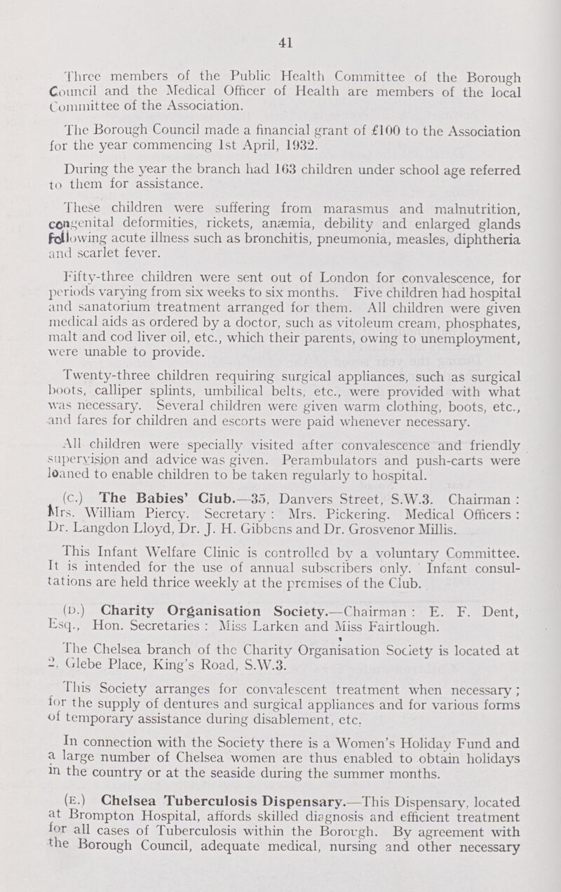 41 Three members of the Public Health Committee of the Borough Council and the Medical Officer of Health are members of the local Committee of the Association. The Borough Council made a financial grant of £100 to the Association for the year commencing 1st April, 1932. During the year the branch had 163 children under school age referred to them for assistance. These children were suffering from marasmus and malnutrition, congenital deformities, rickets, anaemia, debility and enlarged glands fallowing acute illness such as bronchitis, pneumonia, measles, diphtheria and scarlet fever. Fifty-three children were sent out of London for convalescence, for periods varying from six weeks to six months. Five children had hospital and sanatorium treatment arranged for them. All children were given medical aids as ordered by a doctor, such as vitoleum cream, phosphates, malt and cod liver oil, etc., which their parents, owing to unemployment, were unable to provide. Twenty-three children requiring surgical appliances, such as surgical boots, calliper splints, umbilical belts, etc., were provided with what was necessary. Several children were given warm clothing, boots, etc., and fares for children and escorts were paid whenever necessary. All children were specially visited after convalescence and friendly supervision and advice was given. Perambulators and push-carts were loaned to enable children to be taken regularly to hospital. (c.) The Babies' Club.—35, Danvers Street, S.W.3. Chairman: Mrs. William Piercy. Secretary : Mrs. Pickering. Medical Officers: Dr. Langdon Lloyd, Dr. J. H. Gibbens and Dr. Grosvenor Millis. This Infant Welfare Clinic is controlled by a voluntary Committee. It is intended for the use of annual subscribers only. Infant consul tations are held thrice weekly at the premises of the Club. (d.) Charity Organisation Society.—Chairman : E. F. Dent, Esq., Hon. Secretaries : Miss Larken and Miss Fairtlough. t The Chelsea branch of the Charity Organisation Society is located at 2, Glebe Place, King's Road, S.W.3. This Society arranges for convalescent treatment when necessary; for the supply of dentures and surgical appliances and for various forms of temporary assistance during disablement, etc. In connection with the Society there is a Women's Holiday Fund and a large number of Chelsea women are thus enabled to obtain holidays in the country or at the seaside during the summer months. (e.) Chelsea Tuberculosis Dispensary.—This Dispensary, located at Brompton Hospital, affords skilled diagnosis and efficient treatment for all cases of Tuberculosis within the Borough. By agreement with the Borough Council, adequate medical, nursing and other necessary