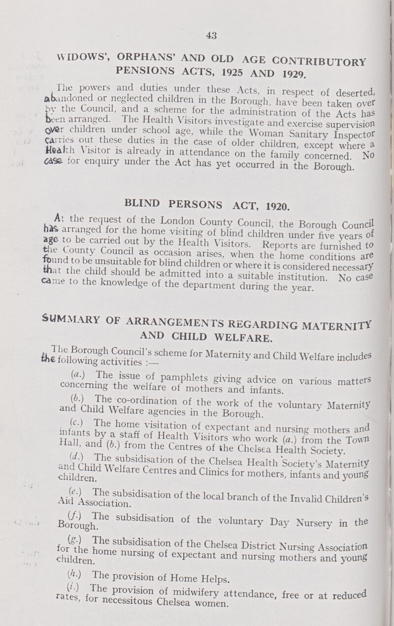 43 WIDOWS', ORPHANS' AND OLD AGE CONTRIBUTORY PENSIONS ACTS, 1925 AND 1929. The powers and duties under these Acts, in respect of deserted, abandoned or neglected children in the Borough, have been taken over bv the Council, and a scheme for the administration of the Acts has been arranged. The Health Visitors investigate and exercise supervision over children under school age, while the Woman Sanitary Inspector CArries out these duties in the case of older children, except where a Health Y isitor is already in attendance on the family concerned. No case for enquiry under the Act has yet occurred in the Borough. BLIND PERSONS ACT, 1920. At the request of the London County Council, the Borough Council arranged for the home visiting of blind children under five years of age to be carried out by the Health Visitors. Reports are furnished to the County Council as occasion arises, when the home conditions are found to be unsuitable for blind children or where it is considered necessary that the child should be admitted into a suitable institution. No case came to the knowledge of the department during the year. SUMMARY OF ARRANGEMENTS REGARDING MATERNITY AND CHILD WELFARE. The Borough Council's scheme for Maternity and Child Welfare includes the following activities :— (a.) The issue of pamphlets giving advice on various matters concerning the welfare of mothers and infants. (6.) The co-ordination of the work of the voluntary Maternity and Child Welfare agencies in the Borough. (c.) The home visitation of expectant and nursing mothers and infants by a staff of Health Visitors who work (a.) from the Town Hall, and (b.) from the Centres of the Chelsea Health Society. (d.) The subsidisation of the Chelsea Health Society's Maternity and Child Welfare Centres and Clinics for mothers, infants and young children. (e.) The subsidisation of the local branch of the Invalid Children's Aid Association. (/.) The subsidisation of the voluntary Day Nursery in the Borough. (g.) The subsidisation of the Chelsea District Nursing Association for the home nursing of expectant and nursing mothers and young children. (h) The provision of Home Helps. (i) The provision of midwifery attendance, free or at reduced rates, for necessitous Chelsea women.