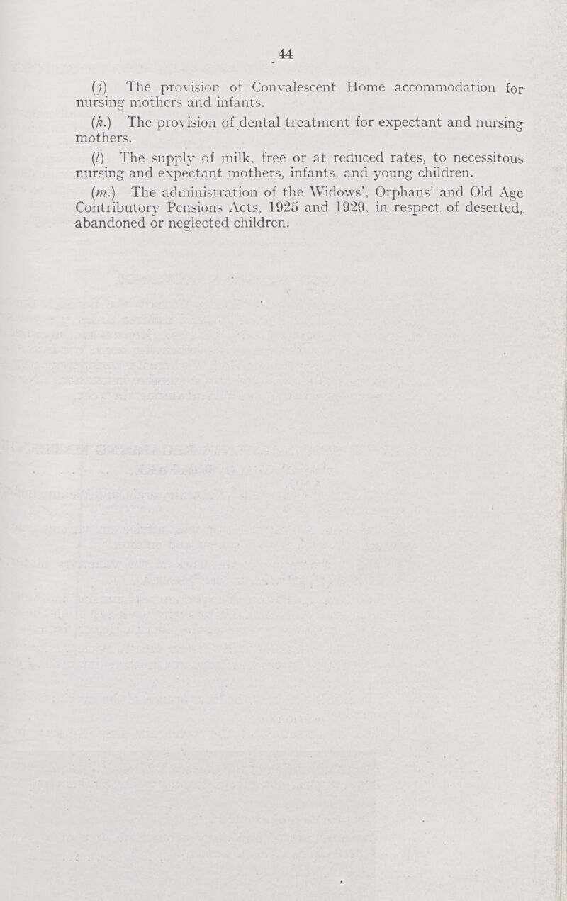 44 (j) The provision of Convalescent Home accommodation for nursing mothers and infants. (k.) The provision of dental treatment for expectant and nursing mothers. (I) The supply of milk, free or at reduced rates, to necessitous nursing and expectant mothers, infants, and young children. (m.) The administration of the Widows', Orphans' and Old Age Contributory Pensions Acts, 1925 and 1929, in respect of deserted, abandoned or neglected children.