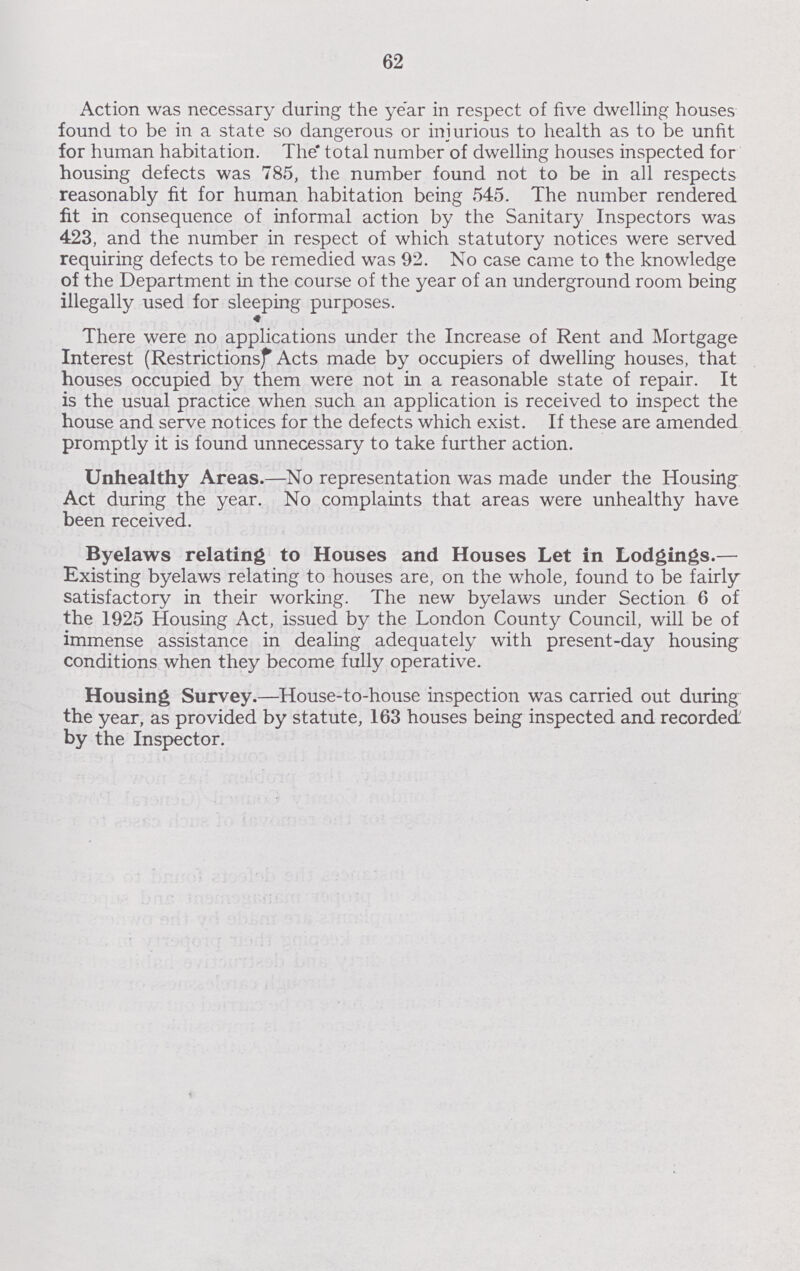 62 Action was necessary during the year in respect of five dwelling houses found to be in a state so dangerous or injurious to health as to be unfit for human habitation. The total number of dwelling houses inspected for housing defects was 785, the number found not to be in all respects reasonably fit for human habitation being 545. The number rendered fit in consequence of informal action by the Sanitary Inspectors was 423, and the number in respect of which statutory notices were served requiring defects to be remedied was 92. No case came to the knowledge of the Department in the course of the year of an underground room being illegally used for sleeping purposes. There were no applications under the Increase of Rent and Mortgage Interest (Restrictions Acts made by occupiers of dwelling houses, that houses occupied by them were not in a reasonable state of repair. It is the usual practice when such an application is received to inspect the house and serve notices for the defects which exist. If these are amended promptly it is found unnecessary to take further action. Unhealthy Areas.—No representation was made under the Housing Act during the year. No complaints that areas were unhealthy have been received. Byelaws relating to Houses and Houses Let in Lodgings.— Existing byelaws relating to houses are, on the whole, found to be fairly satisfactory in their working. The new byelaws under Section 6 of the 1925 Housing Act, issued by the London County Council, will be of immense assistance in dealing adequately with present-day housing conditions when they become fully operative. Housing Survey.—House-to-house inspection was carried out during the year, as provided by statute, 163 houses being inspected and recorded by the Inspector.