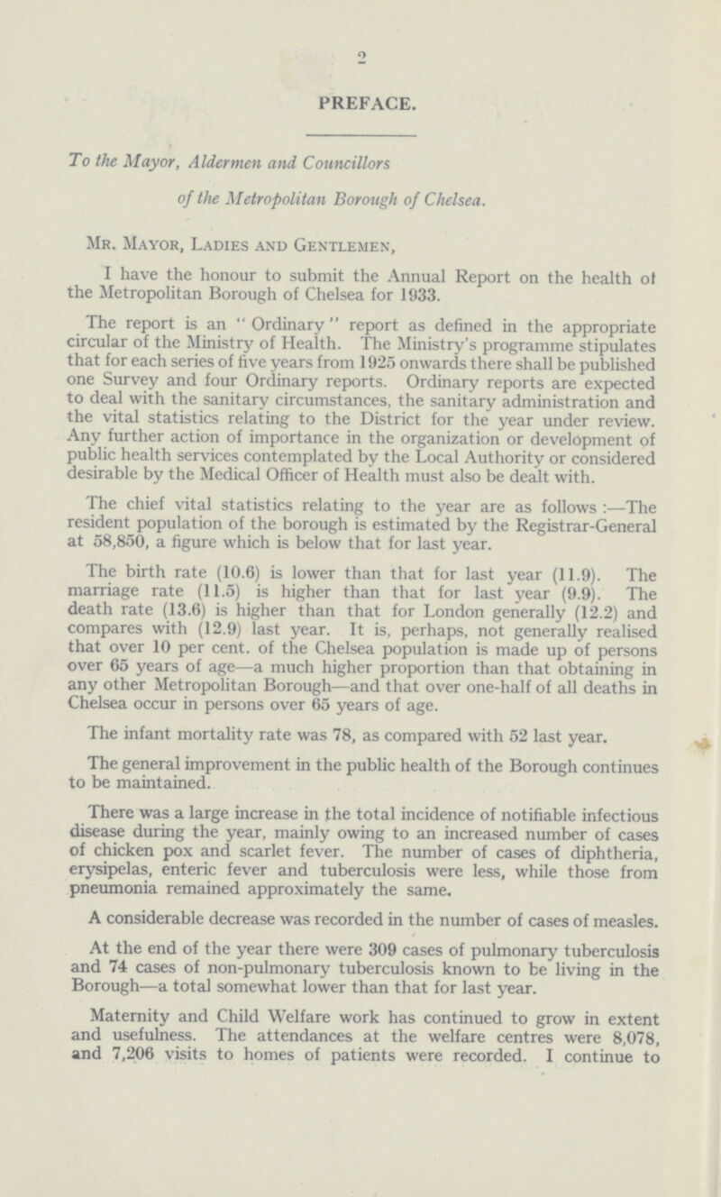 2 PREFACE. To the Mayor, Aldermen and Councillors of the Metropolitan Borough of Chelsea. Mr. Mayor, Ladies and Gentlemen, I have the honour to submit the Annual Report on the health of the Metropolitan Borough of Chelsea for 1933. The report is an Ordinary report as defined in the appropriate circular of the Ministry of Health. The Ministry's programme stipulates that for each series of five years from 1925 onwards there shall be published one Survey and four Ordinary reports. Ordinary reports are expected to deal with the sanitary circumstances, the sanitary administration and the vital statistics relating to the District for the year under review. Any further action of importance in the organization or development of public health services contemplated by the Local Authority or considered desirable by the Medical Officer of Health must also be dealt with. The chief vital statistics relating to the year are as follows :—The resident population of the borough is estimated by the Registrar-General at 58,850, a figure which is below that for last year. The birth rate (10.6) is lower than that for last year (11.9). The marriage rate (11.5) is higher than that for last year (9.9). The death rate (13.6) is higher than that for London generally (12.2) and compares with (12.9) last year. It is, perhaps, not generally realised that over 10 per cent. of the Chelsea population is made up of persons over 65 years of age—a much higher proportion than that obtaining in any other Metropolitan Borough—and that over one-half of all deaths in Chelsea occur in persons over 65 years of age. The infant mortality rate was 78, as compared with 52 last year. The general improvement in the public health of the Borough continues to be maintained. There was a large increase in the total incidence of notifiable infectious disease during the year, mainly owing to an increased number of cases of chicken pox and scarlet fever. The number of cases of diphtheria, erysipelas, enteric fever and tuberculosis were less, while those from pneumonia remained approximately the same. A considerable decrease was recorded in the number of cases of measles. At the end of the year there were 309 cases of pulmonary tuberculosis and 74 cases of non-pulmonary tuberculosis known to be living in the Borough—a total somewhat lower than that for last year. Maternity and Child Welfare work has continued to grow in extent and usefulness. The attendances at the welfare centres were 8,078, and 7,206 visits to homes of patients were recorded. I continue to