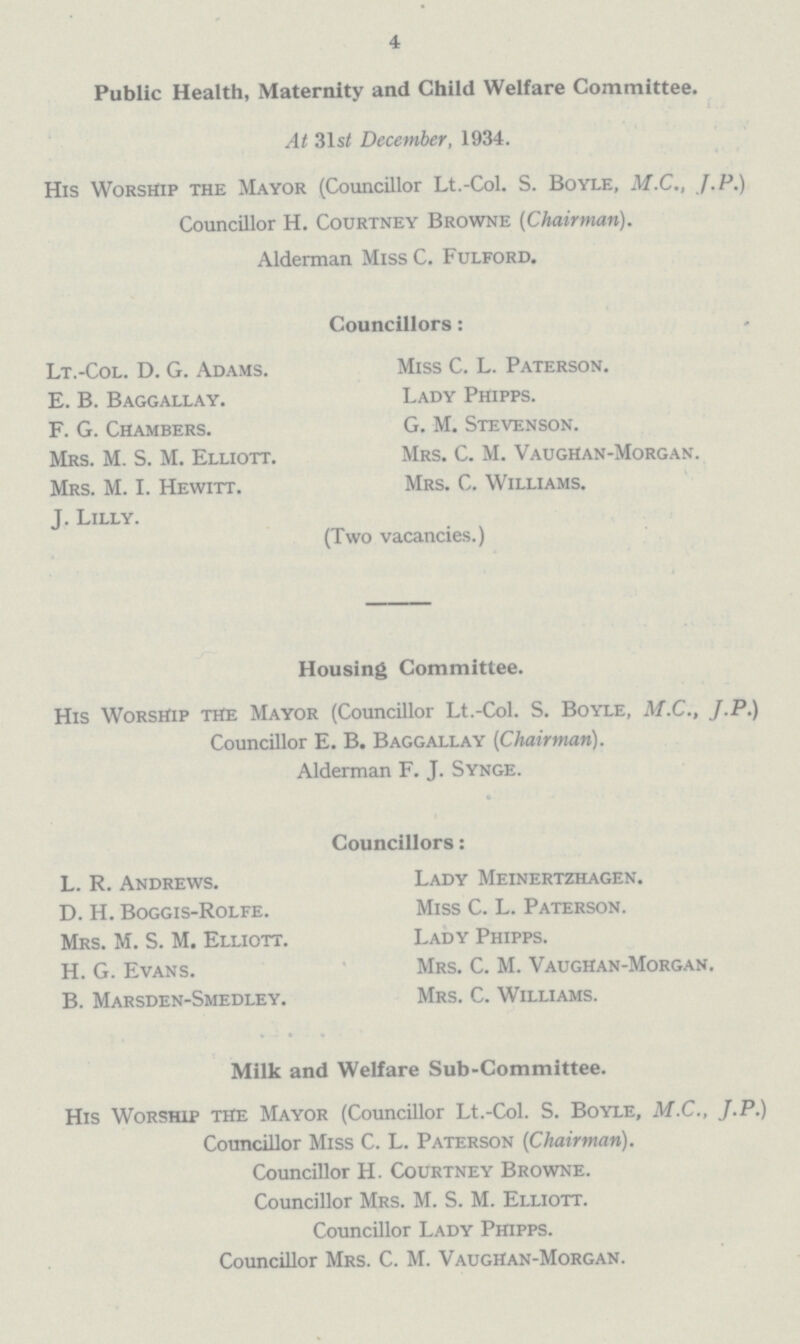 4 Public Health, Maternity and Child Welfare Committee. At 31st December, 1934. His Worship the Mayor (Councillor Lt.-Col. S. Boyle, M.C., J. P.) Councillor H. Courtney Browne (Chairman). Alderman Miss C. Fulford. Councillors: Lt.-Col. D. G. Adams. E.B. Baggallay. F.G. Chambers. Mrs. M.S.M. Elliott. Mrs. M.I. Hewitt. J.Lilly. Miss C.L. Paterson. Lady Phipps. G.M. Stevenson. Mrs. C.M. VaugHan-Morgan. Mrs. C. Williams. (Two vacancies.) Housing Committee. His Worship the Mayor (Councillor Lt.-Col. S. Boyle, M.C., J.P.) Councillor E. B. Baggallay (Chairman). Alderman F. J. Synge. Councillors: L.R. Andrews. D.H. Boggis-Rolfe. Mrs. M.S. M. Elliott. H.G. Evans. B.Marsden-Smedley. Lady Meinertzhagen. Miss C.L. Paterson. Lady Phipps. Mrs. C.M. Vaughan-Morgan. Mrs. C. Williams. Milk and Welfare Sub-Committee. His Worship the Mayor (Councillor Lt.-Col. S. Boyle, M.C., J.P.) Councillor Miss C. L. Paterson (Chairman). Councillor H. Courtney Browne. Councillor Mrs. M. S. M. Elliott. Councillor Lady Phipps. Councillor Mrs. C. M. Vaughan-Morgan.