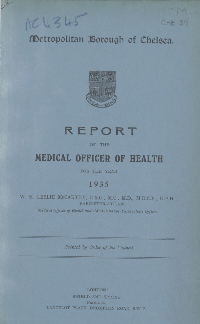 C.I. AC 4345 M... CHE 39 Metropolitan Borough of Chelsea. REPORT OF THE MEDICAL OFFICER OF HEALTH FOR THE YEAR 1935 W. H. LESLIE MCCARTHY, D.S.O., M.C., M.D., M.R.C.P., D.P.H., BARRISTER-AT-LAW. Medical Officer of Health and Administrative Tuberculosis Officer. Printed, by Order of the Council. LONDON: SHIELD AND SPRING, Printers, LANCELOT PLACE, BROMPTON ROAD, S.W. 7.