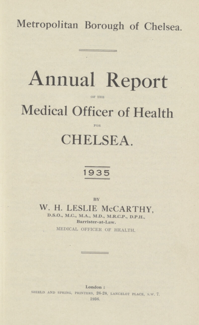 Metropolitan Borough of Chelsea. Annual Report OF THE Medical Officer of Health FOR CHELSEA. 1935 BY W. H. LESLIE McCARTHY, D.S.O., M.C., M.A., M.D., M.R.C.P., D.P.H., Barrister-at-Law. MEDICAL OFFICER OF HEALTH. London : SHIELD AND SPRING, PRINTERS, 26-28, LANCELOT PLACE, S.W. 7. 1936.