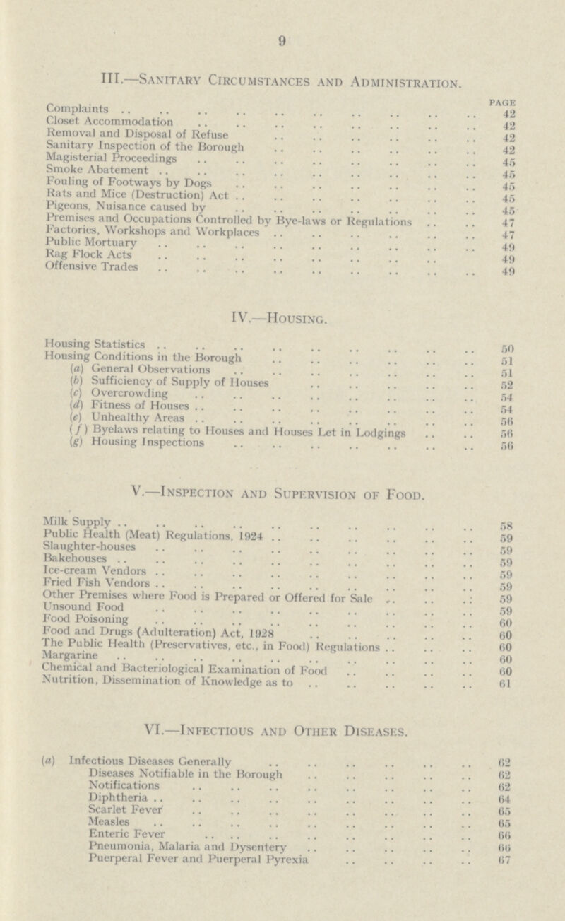 9 III.—Sanitary Circumstances and Administration. page Complaints 42 Closet Accommodation 42 Removal and Disposal of Refuse 42 Sanitary Inspection of the Borough 42 Magisterial Proceedings 45 Smoke Abatement 45 Fouling of Footways by Dogs 45 Rats and Mice (Destruction) Act 45 Pigeons, N uisance caused by 45 Premises and Occupations Controlled by Bye-laws or Regulations 47 Factories. Workshops and Workplaces 47 Public Mortuary 49 Rag Flock Acts 49 Offensive Trades 49 IV.—Housing. Housing Statistics 50 Housing Conditions in the Borough 51 (o) General Observations 51 (b) Sufficiency of Supply of Houses 52 (c) Overcrowding 54 (d) Fitness of Houses 54 (c) Unhealthy Areas 50 (/) Byelaws relating to Houses and Houses Let in Lodgings 50 (g) Housing Inspections 56 V.—Inspection and Supervision of Food. Milk Supply 58 Public Health (Meat) Regulations, 1924 59 Slaughter-houses 59 Bakehouses 59 Ice-cream Vendors 59 Fried Fish Vendors 59 Other Premises where Food is Prepared or Offered for Sale 59 Unsound Food 59 Food Poisoning 60 Food and Drugs (Adulteration) Act, 1928 00 The Public Health (Preservatives, etc., in Food) Regulations 00 Margarine 60 Chemical and Bacteriological Examination of Food 60 Nutrition, Dissemination of Knowledge as to 61 VI.—Infectious and Other Diseases. (a) Infectious Diseases Generally 62 Diseases Notifiable in the Borough 62 Notifications 62 Diphtheria 64 Scarlet Fever 65 Measles 65 Enteric Fever 60 Pneumonia, Malaria and Dysentery 60 Puerperal Fever and Puerperal Pyrexia 67