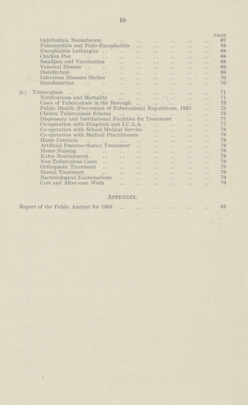 10 page Ophthalmia Neonatorum 67 Poliomyelitis and Polio-Encephalitis 68 Encephalitis Lethargica 68 Chicken Pox 68 Smallpox and Vaccination 68 Venereal Disease 69 Disinfection 69 Infectious Diseases Shelter 70 Disinfestation 70 (6.) Tuberculosis 1 Notifications and Mortality 71 Cases of Tuberculosis in the Borough 72 Public Health (Prevention of Tuberculosis) Regulations, 1925 73 Chelsea Tuberculosis Scheme 73 Dispensary and Institutional Facilities for Treatment 77 Co-operation with Hospitals and I.C.A.A. 77 Co-operation with School Medical Service 78 Co-operation with Medical Practitioners 78 Home Contacts 78 Artificial Pneumo-thorax Treatment 78 Home Nursing 78 Extra Nourishment 78 Non-Tuberculous Cases 78 Orthopaedic Treatment 79 Dental Treatment 79 Bacteriological Examinations 79 Care and After-care Work 79 Appendix. Report of the Public Analyst for 1935 82