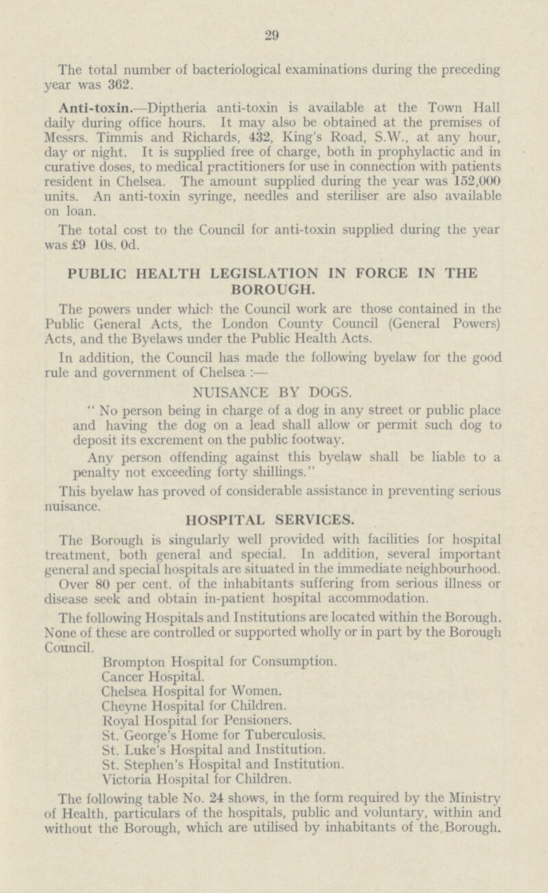 29 The total number of bacteriological examinations during the preceding year was 362. Anti-toxin.—Diptheria anti-toxin is available at the Town Hall daily during office hours. It may also be obtained at the premises of Messrs. Timmis and Richards, 432, King's Road, S.W., at any hour, day or night. It is supplied free of charge, both in prophylactic and in curative doses, to medical practitioners for use in connection with patients resident in Chelsea. The amount supplied during the year was 152,000 units. An anti-toxin syringe, needles and steriliser are also available on loan. The total cost to the Council for anti-toxin supplied during the year was £9 10s. Od. PUBLIC HEALTH LEGISLATION IN FORCE IN THE BOROUGH. The powers under which the Council work are those contained in the Public General Acts, the London County Council (General Powers) Acts, and the Byelaws under the Public Health Acts. In addition, the Council has made the following byelaw for the good rule and government of Chelsea :— NUISANCE BY DOGS. No person being in charge of a dog in any street or public place and having the dog on a lead shall allow or permit such dog to deposit its excrement on the public footway. Any person offending against this byelaw shall be liable to a penalty not exceeding forty shillings. This byelaw has proved of considerable assistance in preventing serious nuisance. HOSPITAL SERVICES. The Borough is singularly well provided with facilities for hospital treatment, both general and special. In addition, several important general and special hospitals are situated in the immediate neighbourhood. Over 80 per cent. of the inhabitants suffering from serious illness or disease seek and obtain in-patient hospital accommodation. The following Hospitals and Institutions are located within the Borough. None of these are controlled or supported wholly or in part by the Borough Council. Brompton Hospital for Consumption. Cancer Hospital. Chelsea Hospital for Women. Cheyne Hospital for Children. Royal Hospital for Pensioners. St. George's Home for Tuberculosis. St. Luke's Hospital and Institution. St. Stephen's Hospital and Institution. Victoria Hospital for Children. The following table No. 24 shows, in the form required by the Ministry of Health, particulars of the hospitals, public and voluntary, within and without the Borough, which are utilised by inhabitants of the Borough.