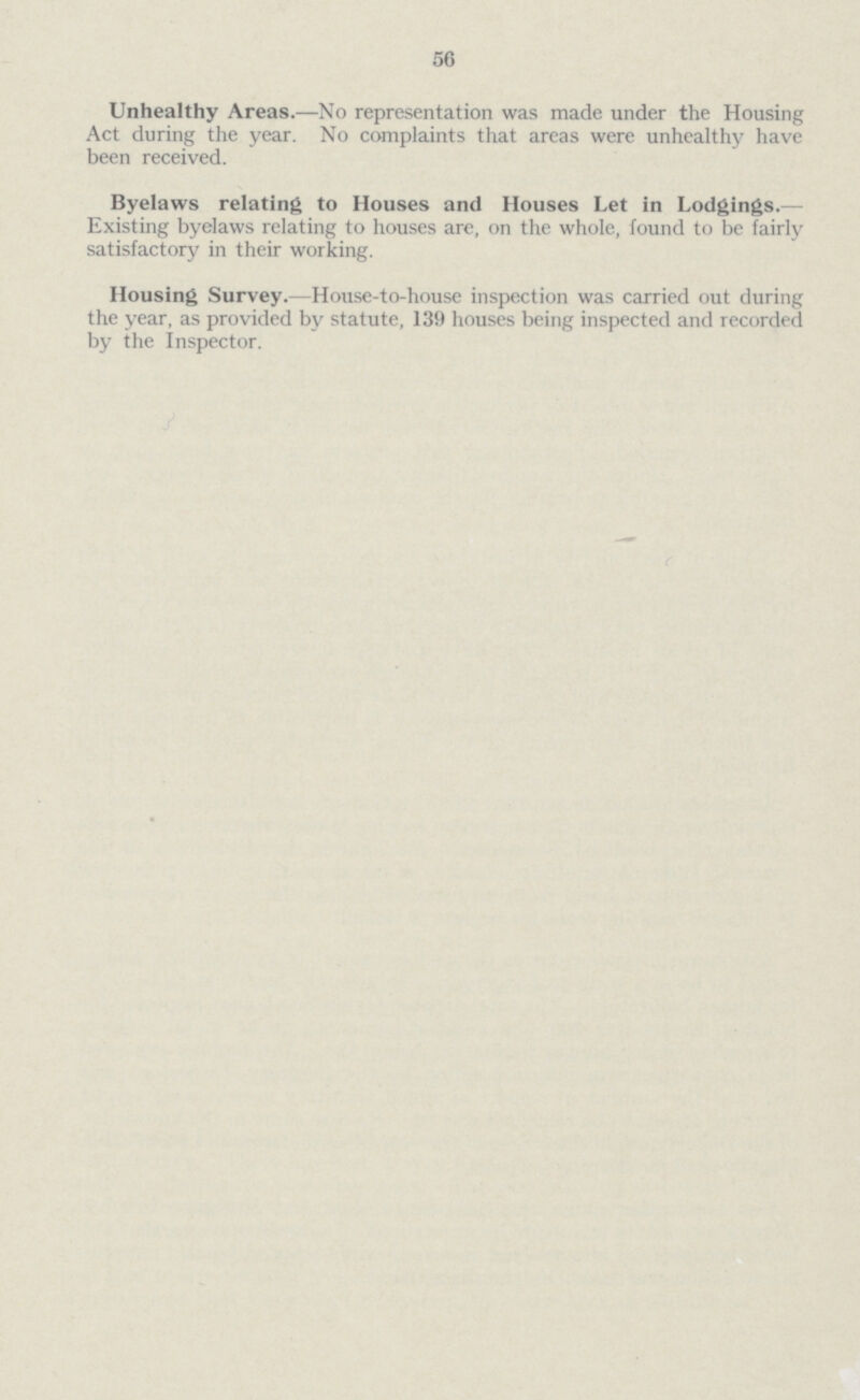 56 Unhealthy Areas.— No representation was made under the Housing Act during the year. No complaints that areas were unhealthy have been received. Byelaws relating to Houses and Houses Let in Lodgings.— Existing byelaws relating to houses are, on the whole, found to be fairly satisfactory in their working. Housing Survey.— House-to-house inspection was carried out during the year, as provided by statute, 139 houses being inspected and recorded by the Inspector.