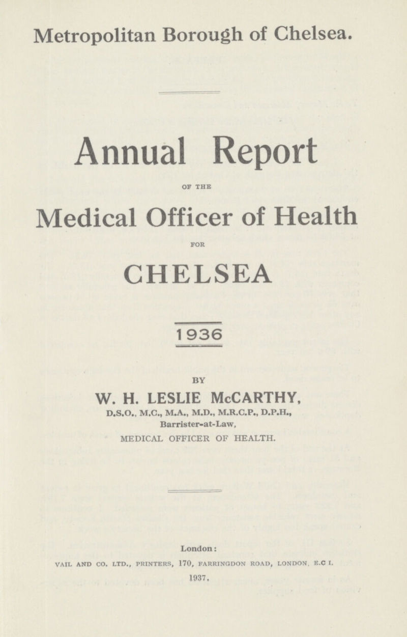 Metropolitan Borough of Chelsea. Annual Report of the Medical Officer of Health for CHELSEA 1936 BY w. h. leslie McCarthy, D.S.O., M.C., M.A., M.D., M.R.C.P., D.P.H., Barrister-at-Law, MEDICAL OFFICER OF HEALTH. London: vail and co. ltd., printers, 170, farringdon road, london, e.c i. 1937,