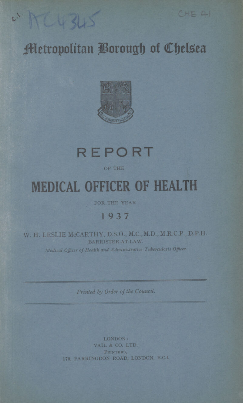 R E PO RT OF THE MEDICAL OFFICER OF HEALTH FOR THE YEAR 1937 w. h. leslie McCarthy, d.s.o., m.c.,m.d., m.r.c.p.,D.P.H. BARRISTER-AT-LAW. Medical officer of Health and Administrative Tuberculosis Officer. Printed by Order of the Council. LONDON: VAIL & CO. LTD. Printers, 170, FARRINGDON ROAD, LONDON, E.C.I Mtropolitan Borough of Chlsea