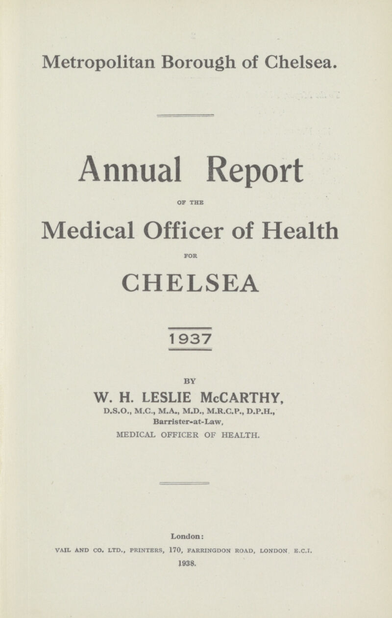 Metropolitan Borough of Chelsea. . Annual Report of the Medical Officer of Health for CHELSEA 1937 BY w. h. leslie McCarthy, D.S.O., M.C., M.A., M.D., M.R.C.P., D.P.H., Barrister-at-Law, MEDICAL OFFICER OF HEALTH. London: vail and CO. ltd., printers, 170, farringdon road, london E.C.I. 1938.