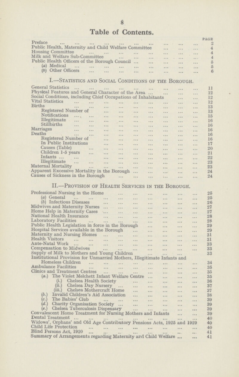 8 Table of Contents. PAGE Preface 2 Public Health, Maternity and Child Welfare Committee 4 Housing Committee 4 Milk and Welfare Sub-Committee 4 Public Health Officers of the Borough Council 5 (а) Medical 6 (б) Other Officers 6 I.—Statistics and Social Conditions of the Borough. General Statistics 11 Physical Features and General Character of the Area 12 Social Conditions, including Chief Occupations of Inhabitants 12 Vital Statistics 12 Births 13 Registered Number of 13 Notifications 15 Illegitimate 16 Stillbirths 16 Marriages 16 Deaths 16 Registered Number of 16 In Public Institutions 17 Causes (Table) 20 Children 1-5 years 21 Infants 22 Illegitimate 23 Maternal Mortality 23 Apparent Excessive Mortality in the Borough 24 Causes of Sickness in the Borough 24 II.—Provision of Health Services in the Borough. Professional Nursing in the Home 25 (а) General 25 (б) Infectious Diseases 26 Mid wives and Maternity Nurses 27 Home Help in Maternity Cases 27 National Health Insurance 28 Laboratory Facilities 28 Public Health Legislation in force in the Borough 29 Hospital Services available in the Borough 29 Maternity and Nursing Homes 31 Health Visitors 31 Ante-Natal Work 33 Compensation to Midwives 33 Supply of Milk to Mothers and Young Children 33 Institutional Provision for Unmarried Mothers, Illegitimate Infants and Homeless Children 34 Ambulance Facilities 35 Clinics and Treatment Centres 35 (a.) The Violet Melchett Infant Welfare Centre 35 (i.) Chelsea Health Society 36 (ii.) Chelsea Day Nursery 37 (iii.) Chelsea Mothercraft Home 37 (b.) Invalid Children's Aid Association 38 (c.) The Babies' Club 39 (d.) Charity Organisation Society 39 («.) Chelsea Tuberculosis Dispensary 39 Convalescent Home Treatment for Nursing Mothers and Infants 39 Dental Treatment 40 Widows', Orphans' and Old Age Contributory Pensions Acts, 1925 and 1929 40 Child Life Protection 40 Blind Persons Act, 1920 41 Summary of Arrangements regarding Maternity ar.d Child Welfare 41