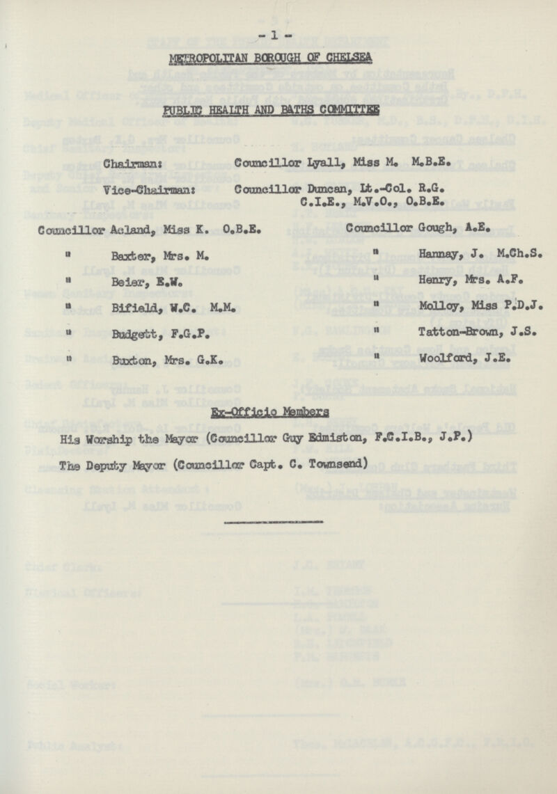 -1 - METROPOLITAN BOROUGH OF CHELSEA PUBLIC HEALTH AND BATHS COMMITTEE Chairman: Councillor Lyall, Miss M. M.B.E. V ice-Chairman: Councillor Duncan, Lt.-Col. R.G. C.I.E., M.V.0., O.B.E. Councillor Acland, Miss K. O.B.E.  Baxter, Mrs. M.  Beier, E.W.  Bifield, W.C. M.M.  Budgett, F.G.P.  Buxton, Mrs. G.K. Councillor Gough, A.E.  Hannay, J. M.Ch.S.  Henry, Mrs. A.F.  Molloy, Miss P.D.J.  Tatton-Brown, J.S.  Woolford, J.E. Ex-Officio Members His Worship the Mayor (Councillor Guy Edmiston, F.C.I.B., J.P.) The Deputy Mayor (Councillor Capt. C. Towns end)