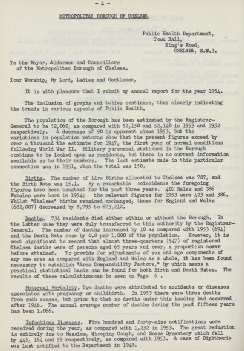 - 4 - METROPOLITAN BOROUGH OF CHELSEA Public Health Department, Town Hall, King's Road, CHELSEA, S.W.3. To the Mayor, Aldermen and Councillors of the Metropolitan Borough of Chelsea. Your Worship, My Lord, Ladies and Gentlemen, It is with pleasure that I submit my annual report for the year 1954. The inclusion of graphs and tables continues, thus clearly indicating the trends in various aspects of Public Health. The population of the Borough has been estimated by the Registrar General to be 52,060, as compared with 52,150 and 52,140 in 1953 and 1952 respectively. A decrease of 90 is apparent since 1953, but the variations in population returns show that the present figures exceed by over a thousand the estimate for 1947, the first year of normal conditions following World War II. Military personnel stationed in the Borough continue to be looked upon as residents, but there is no current Information available as to their numbers. The last estimate made in this particular connection was in 1951, when the total was 150. Births. The number of Live Births allocated to Chelsea was 787, and the Birth Rate was 15.1. By a remarkable coincidence the foregoing figures have been constant for the past three years. 401 Males and 386 Females were born in 19541 the relevant figures for 1953 were 423 and 386. Whilst Chelsea births remained unchanged, those for England and Wales (682,007) decreased by 8,795 to 673s212. Deaths. 734 residents died either within or without the Borough. In the latter case they were duly transferred to this authority by the Registrar General. The number of deaths increased by 40 as compared with 1953 (694) and the Death Rate rose by 0.8 per 1,000 of the population. However, it is most significant to record that almost three-quarters (547) of registered Chelsea deaths were of persons aged 65 years and over, a proportion never before attained. To provide for adjustments of sex and age components of any one area as compared with England and Wales as a whole, it has been found necessary to establish Area Comparability Pastors, by which means a practical statistical basis can be found for both Birth and Death Rates. The results of these calculations can be seen on Page 6. Maternal Mortality. Two deaths were attributed to accidents or diseases associated with pregnancy or childbirth. In 1953 there were three deaths from such causes, but prior to that no deaths under this heading had occurred after 1946. The annual average number of deaths during the past fifteen years has been 1.066. Infectious Diseases. Five hundred and forty-nine notifications were received during the year, as compared with 1,232 in 1953. The great reduction is entirely due to Measles, Whooping Cough, and Sonne Dysentery which fell by 445, 164 and 59 respectively, as compared with 1953. A case of Diphtheria was last notified to the Department in 1949.