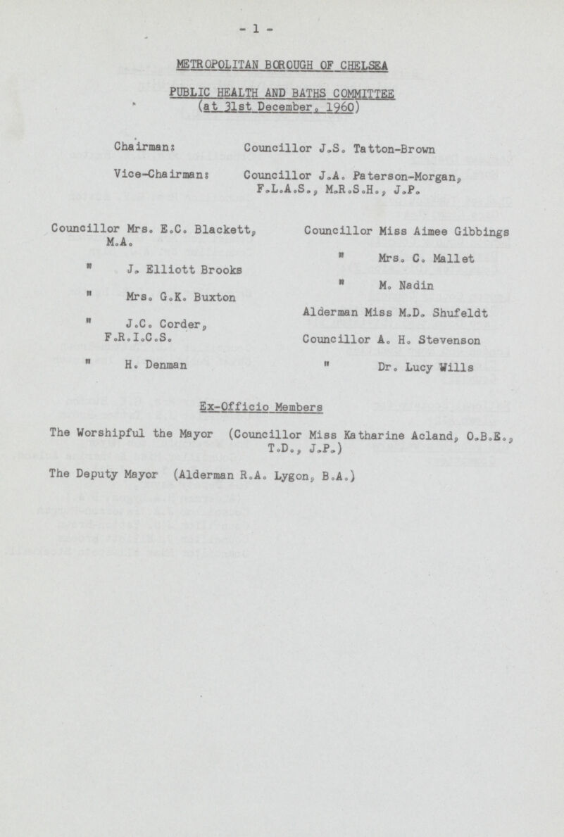 1 METROPOLITAN BOROUGH OF CHELSEA PUBLIC HEALTH AND BATHS COMMITTEE (at 31st December, 1960) Chairman: Councillor J.S. Tatton-Brown Vice-Chairmans: Councillor J.A, Peterson-Morgan, F.L.A.S., M.R.S.H., J.P. Councillor Mrs. E.C. Blackett, Councillor Miss Aimee Gibbings M.A.  Mrs. Co Mallet  J. Elliott Brooks  M. Nadin  Mrs. G.K. Buxton Alderman Miss M„D„ Shufeldt  J.C. Corder, F.R.I.C.S. Councillor A. H. Stevenson  H. Denman  Dr. Lucy Wills Ex-Officio Members The Worshipful the Mayor (Councillor Miss Katharine Acland, O.B.E., T.D., J.P. ) The Deputy Mayor (Alderman R.A. Lygon, B.A.)