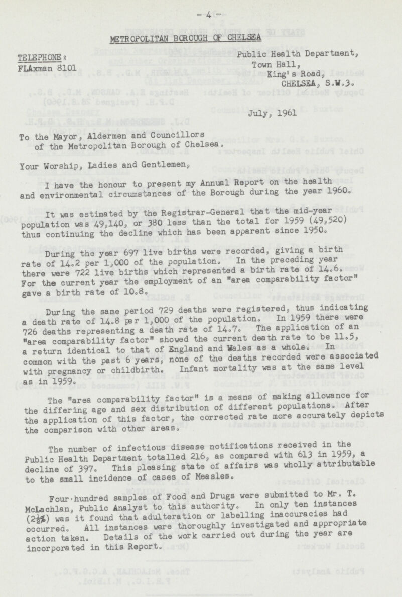 4 METROPOLITAN BOROUGH OF CHELSEA TELEPHONE: Public Health Department, FLAxman 8101 Town Hall, King's Road, CHELSEA, S.W.3. July, 1961 To the Mayor, Aldermen and Councillors of the Metropolitan Borough of Chelsea. Your Worship, Ladies and Gentlemen, I have the honour to present my Annual Report on the health and environmental circumstances of the Borough during the year 1960. It was estimated by the Registrar-General that the mid-year population was 4.9,140, or 380 less than the total for 1959 (49,520) thus continuing the decline which has been apparent since 1950. During the year 697 live births were recorded, giving a birth rate of 14.2 per 1,000 of the population. In the preceding year there were 722 live births which represented a birth rate of 14.6. For the current year the employment of an area comparability factor gave a birth rate of 10.8. During the same period 729 deaths were registered, thus indicating a death rate of 14.8 per 1,000 of the populationo In 1959 there were 726 deaths representing a death rate of 14.7. The application of an area comparability factor showed the current death rate to be 11.5, a return identical to that of England and Wales as a whole. In common with the past 6 years, none of the deaths recorded were associated with pregnancy or childbirth. Infant mortality was at the same level as in 1959• The area comparability factor is a means of making allowance for the differing age and sex distribution of different populations. After the application of this factor, the corrected rate more accurately depicts the comparison with other areas number of infectious disease notifications received in the Public Health Department totalled 216, as compared with 613 in 1959, a decline of 397. This pleasing state of affairs was wholly attributable to the small incidence of cases of Measles. Four-hundred samples of Food and Drugs were submitted to Mr. T. McLachlan, Public Analyst to this authority. In only ten instances (2½%) was it found that adulteration or labelling inaccuracies had occurred. All instances were thoroughly investigated and appropriate action taken. Details of the work carried out during the year are incorporated in this Report.