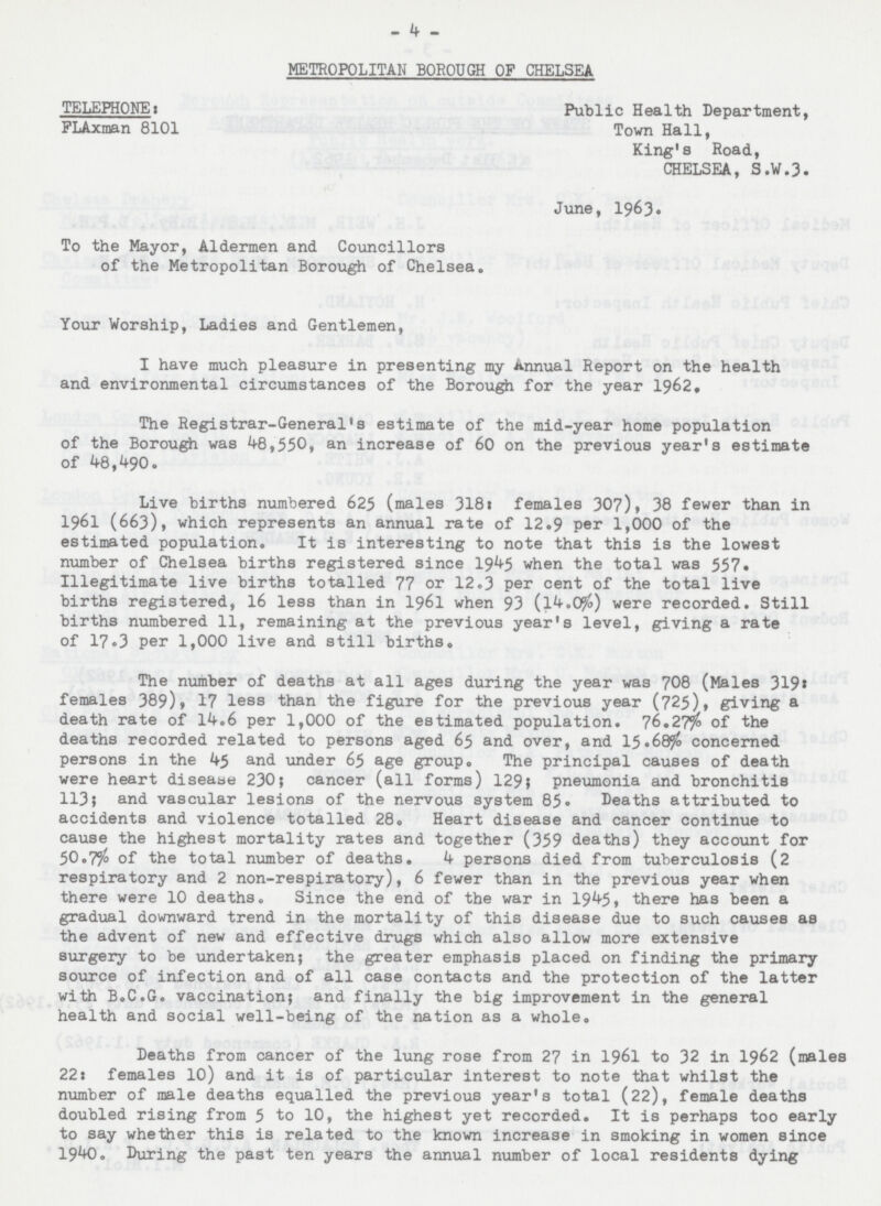 - 4 - METROPOLITAN BOROUGH OF CHELSEA TELEPHONE: Public Health Department, FLAxman 8101 Town Hall, King's Road, CHELSEA, S.W.3. June, 1963. To the Mayor, Aldermen and Councillors of the Metropolitan Borough of Chelsea. Your Worship, Ladies and Gentlemen, I have much pleasure in presenting my Annual Report on the health and environmental circumstances of the Borough for the year 1962. The Registrar-General's estimate of the mid-year home population of the Borough was 48,550, an increase of 60 on the previous year's estimate of 48,490. Live births numbered 625 (males 318: females 307), 38 fewer than in 1961 (663), which represents an annual rate of 12.9 Per 1,000 of the estimated population. It is interesting to note that this is the lowest number of Chelsea births registered since 1945 when the total was 557. Illegitimate live births totalled 77 or 12.3 per cent of the total live births registered, 16 less than in 1961 when 93 (14.06%) were recorded. Still births numbered 11, remaining at the previous year's level, giving a rate of 17.3 per 1,000 live and still births. The number of deaths at all ages during the year was 708 (Males 319: females 389), 17 less than the figure for the previous year (725), giving a death rate of l4.6 per 1,000 of the estimated population. 76.27$%of the deaths recorded related to persons aged 65 and over, and 15.68% concerned persons in the 45 and under 65 age group. The principal causes of death were heart disease 230; cancer (all forms) 129} pneumonia and bronchitis 113; and vascular lesions of the nervous system 85. Deaths attributed to accidents and violence totalled 28. Heart disease and cancer continue to cause the highest mortality rates and together (359 deaths) they account for 50.7% of the total number of deaths. if persons died from tuberculosis (2 respiratory and 2 non-respiratory), 6 fewer than in the previous year when there were 10 deaths. Since the end of the war in 1945, there has been a gradual downward trend in the mortality of this disease due to such causes as the advent of new and effective drugs which also allow more extensive surgery to be undertaken; the greater emphasis placed on finding the primary source of infection and of all case contacts and the protection of the latter with B.C.G. vaccination; and finally the big improvement in the general health and social well-being of the nation as a whole. Deaths from cancer of the lung rose from 27 in 1961 to 32 in 1962 (males 22: females 10) and it is of particular interest to note that whilst the number of male deaths equalled the previous year's total (22), female deaths doubled rising from 5 to 10, the highest yet recorded. It is perhaps too early to say whether this is related to the known increase in smoking in women since 1940. During the past ten years the annual number of local residents dying