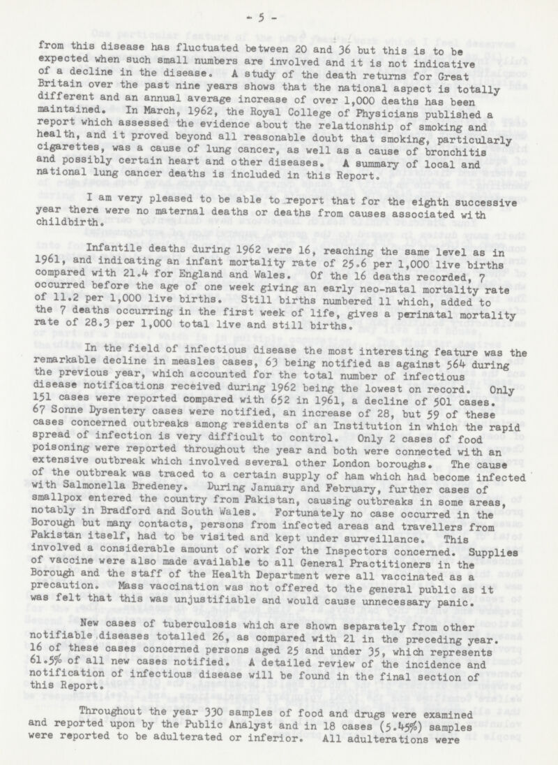- 5 - from this disease has fluctuated between 20 and 36 but this is to be expected when such small numbers are involved and it is not indicative of a decline in the disease. A study of the death returns for Great Britain over the past nine years shows that the national aspect is totally different and an annual average increase of over 1,000 deaths has been maintained. In March, 1962, the Royal College of Physicians published a report which assessed the evidence about the relationship of smoking and health, and it proved beyond all reasonable doubt that smoking, particularly cigarettes, was a cause of lung cancer, as well as a cause of bronchitis and possibly certain heart and other diseases. A summary of local and national lung cancer deaths is included in this Report. I am very pleased to be able to /report that for the eighth successive year there were no maternal deaths or deaths from causes associated with childbirth. Infantile deaths during 1962 were 16, reaching the same level as in 1961, and indicating an infant mortality rate of 25.6 per 1,000 live births compared with 21.4 for England and Wales. Of the 16 deaths recorded, 7 occurred before the age of one week giving an early neo-natal mortality rate of 11.2 per 1,000 live births. Still births numbered 11 which, added to the 7 deaths occurring in the first week of life, gives a perinatal mortality rate of 28.3 Per 1,000 total live and still births. In the field of infectious disease the most interesting feature was the remarkable decline in measles cases, 63 being notified as against 564 during the previous year, which accounted for the total number of infectious disease notifications received during 1962 being the lowest on record. Only 151 cases were reported compared with 652 in 1961, a decline of 501 cases. 67 Sonne Dysentery cases were notified, an increase of 28, but 59 of these cases concerned outbreaks among residents of an Institution in which the rapid spread of infection is very difficult to control. Only 2 cases of food poisoning were reported throughout the year and both were connected with an extensive outbreak which involved several other London boroughs. The cause of the outbreak was traced to a certain supply of ham which had become infected with Salmonella Bredeney. During January and February, further cases of smallpox entered the country from Pakistan, causing outbreaks in some areas, notably in Bradford and South Wales. Fortunately no case occurred in the Borough but many contacts, persons from infected areas and travellers from Pakistan itself, had to be visited and kept under surveillance. This involved a considerable amount of work for the Inspectors concerned. Supplies of vaccine were also made available to all General Practitioners in the Borough and the staff of the Health Department were all vaccinated as a precaution. Mass vaccination was not offered to the general public as it was felt that this was unjustifiable and would cause unnecessary panic. New cases of tuberculosis which are shown separately from other notifiable.diseases totalled 26, as compared with 21 in the preceding year. 16 of these cases concerned persons aged 25 and under 35, which represents 61.5% of all new cases notified. A detailed review of the incidence and notification of infectious disease will be found in the final section of this Report. Throughout the year 330 samples of food and drugs were examined and reported upon by the Public Analyst and in 18 cases (5.45%) samples were reported to be adulterated or inferior. All adulterations were