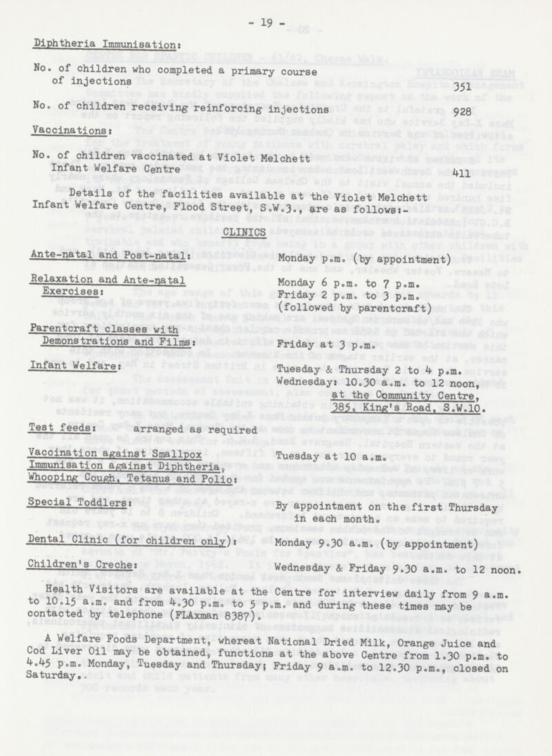 19 Diphtheria Immunisation: No. of children who completed a primary course of injections 351 No. of children receiving reinforcing injections 928 Vaccinations: No. of children vaccinated at Violet Melchett Infant Welfare Centre 411 Details of the facilities available at the Violet Melchett Infant Welfare Centre, Flood Street, S.W.3., are as follows:- CLINICS Ante-natal and Post-natal: Monday p.m. (by appointment) Relaxation and Ante-natal Monday 6 p.m. to 7 p.m. Exercises: Friday 2 p.m. to 3 p.m. (followed by parentcraft) Parentcraft classes with Demonstrations and Films: Friday at 3 p.m. Infant Welfare: Tuesday & Thursday 2 to 4 p.m. Wednesday; 10.30 a.m. to 12 noon, at the Community Centre. 385, King's Road. S.W.10. Test feeds: arranged as required Vaccination against Smallpox Tuesday at 10 a.m. Immunisation against Diphtheria, Whooping Cough, Tetanus and Polio: Special Toddlers: By appointment on the first Thursday in each month. Dental Clinic (for children only): Monday 9.30 a.m. (by appointment) Children's Creche: Wednesday & Friday 9.30 a.m. to 12 noon. Health Visitors are available at the Centre for interview daily from 9 a.m. to 10.15 a.m. and from 4.30 p.m. to 5 p.m. and during these times may be contacted by telephone (FLAxman 8387). A Welfare Foods Department, whereat National Dried Milk, Orange Juice and Cod Liver Oil may be obtained, functions at the above Centre from 1.30 p.m. to p.m. Monday, Tuesday and Thursday; Friday 9 a.m. to 12.30 p.m., closed on Saturday.