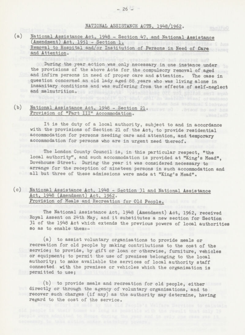 26 NATIONAL ASSISTANCE ACTS. 1948/l962. (a) National Assistance Act, 1948 - Section 47, and National Assistance (Amendment) Act, 1951 - Section 1. Removal to Hospital and/or Institution of Persons in Need of Care and Attention. During the year action was only necessary in one instance under the provisions of the above Acts for the compulsory removal of aged and infirm persons in need of proper care and attention. The case in question concerned an old lady aged 88 years who was living alone in insanitary conditions and was suffering from the effects of self-neglect and malnutrition. (b) National Assistance Act. 1948 - Section 21. Provision of Part III Accommodation. It is the duty of a local authority, subject to and in accordance with the provisions of Section 21 of the Act, to provide residential accommodation for persons needing care and attention, and temporary accommodation for persons who are in urgent need thereof. The London County Council is, in this particular respect, the local authority, and such accommodation is provided at King's Mead, Dovehouse Street. During the year it was considered necessary to arrange for the reception of nineteen persons in such accommodation and all but three of these admissions were made at King's Mead. (c) National Assistance Act. 1948 - Section 31 and National Assistance Act. 1948 (Amendment) Act, 1962. Provision of Meals and Recreation for Old People. The National Assistance Act, 1948 (Amendment) Act, 1962, received Royal Assent on 24th May, and it substitutes a new section for Section 31 of the 1948 Act which extends the previous powers of local authorities so as to enable them:- (a) to assist voluntary organisations to provide meals or recreation for old people by making contributions to the cost of the service; to provide, by gift or loan or otherwise, furniture, vehicles or equipment; to permit the use of premises belonging to the local authority; to make available the services of local authority staff connected with the premises or vehicles which the organisation is permitted to use; (b) to provide meals and recreation for old people, either directly or through the agency of voluntary organisations, and to recover such charges (if any) as the authority may determine, having regard to the cost of the service.