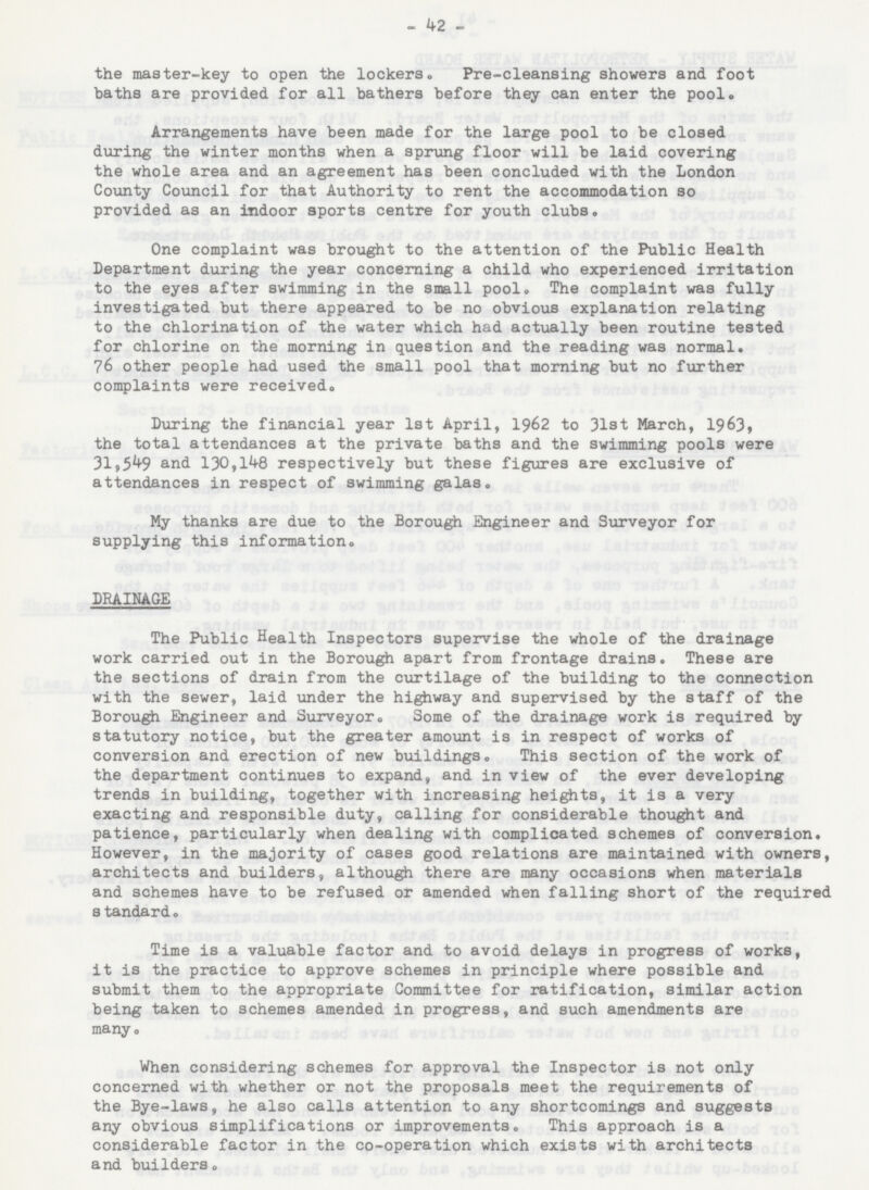 - 42 - the master-key to open the lockers. Pre-cleansing showers and foot baths are provided for all bathers before they can enter the pool. Arrangements have been made for the large pool to be closed during the winter months when a sprung floor will be laid covering the whole area and an agreement has been concluded with the London County Council for that Authority to rent the accommodation so provided as an indoor sports centre for youth clubs. One complaint was brought to the attention of the Public Health Department during the year concerning a child who experienced irritation to the eyes after swimming in the small pool. The complaint was fully investigated but there appeared to be no obvious explanation relating to the chlorination of the water which had actually been routine tested for chlorine on the morning in question and the reading was normal. 76 other people had used the small pool that morning but no further complaints were received. During the financial year 1st April, 1962 to 31st March, 1963, the total attendances at the private baths and the swimming pools were 31,549 and 130,148 respectively but these figures are exclusive of attendances in respect of swimming galas. My thanks are due to the Borough Engineer and Surveyor for supplying this information. DRAINAGE The Public Health Inspectors supervise the whole of the drainage work carried out in the Borough apart from frontage drains. These are the sections of drain from the curtilage of the building to the connection with the sewer, laid under the highway and supervised by the staff of the Borough Engineer and Surveyor. Some of the drainage work is required by statutory notice, but the greater amount is in respect of works of conversion and erection of new buildings. This section of the work of the department continues to expand, and in view of the ever developing trends in building, together with increasing heights, it is a very exacting and responsible duty, calling for considerable thought and patience, particularly when dealing with complicated schemes of conversion. However, in the majority of cases good relations are maintained with owners, architects and builders, although there are many occasions when materials and schemes have to be refused or amended when falling short of the required standard. Time is a valuable factor and to avoid delays in progress of works, it is the practice to approve schemes in principle where possible and submit them to the appropriate Committee for ratification, similar action being taken to schemes amended in progress, and such amendments are many. When considering schemes for approval the Inspector is not only concerned with whether or not the proposals meet the requirements of the Bye-laws, he also calls attention to any shortcomings and suggests any obvious simplifications or improvements. This approach is a considerable factor in the co-operation which exists with architects and builders.