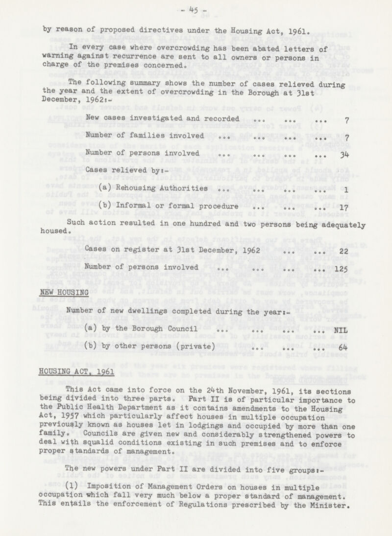 - 45 - by reason of proposed directives under the Housing Act, 1961. In every case where overcrowding has been abated letters of warning against recurrence are sent to all owners or persons in charge of the premises concerned. The following summary shows the number of cases relieved during the year and the extent of overcrowding in the Borough at 31st December, 1962:- New cases investigated and recorded 7 Number of families involved 7 Number of persons involved 34 Cases relieved by:- (a) Rehousing Authorities 1 (b) Informal or formal procedure 17 Such action resulted in one hundred and two persons being adequately housed. Cases on register at 31st December, 1962 22 Number of persons involved 125 NEW HOUSING Number of new dwellings completed during the year:- (a) by the Borough Council NIL (b) by other persons (private) 64 HOUSING ACT, 1961 This Act came into force on the 24th November, 1961, its sections being divided into three parts. Part II is of particular importance to the Public Health Department as it contains amendments to the Housing Act, 1957 which particularly affect houses in multiple occupation previously known as houses let in lodgings and occupied by more than one family. Councils are given new and considerably strengthened powers to deal with squalid conditions existing in such premises and to enforce proper standards of management. The new powers under Part II are divided into five groups:- (l) Imposition of Management Orders on houses in multiple occupation which fall very much below a proper standard of management. This entails the enforcement of Regulations prescribed by the Minister.