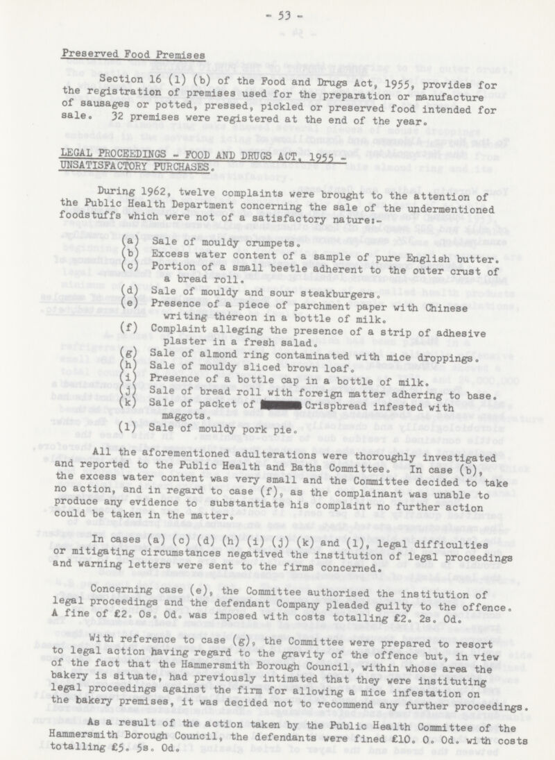 - 53 - Preserved Food Premises Section 16 (l) (b) of the Food and Drugs Act, 1955, provides for the registration of premises used for the preparation or manufacture of sausages or potted, pressed, pickled or preserved food intended for sale. 32 premises were registered at the end of the year. LEGAL PROCEEDINGS - FOOD AND DRUGS ACT, 1955 UNSATISFACTORY PURCHASES. During 1962, twelve complaints were brought to the attention of the Public Health Department concerning the sale of the undermentioned foodstuffs which were not of a satisfactory nature:- (a) Sale of mouldy crumpets. (b) Excess water content of a sample of pure English butter. (c) Portion of a small beetle adherent to the outer crust of a bread roll. (d) Sale of mouldy and sour steakburgers. (e) Presence of a piece of parchment paper with Chinese writing thereon in a bottle of milk. (f) Complaint alleging the presence of a strip of adhesive plaster in a fresh salad. (g) Sale of almond ring contaminated with mice droppings. (h) Sale of mouldy sliced brown loaf. (i) Presence of a bottle cap in a bottle of milk. (j) Sale of bread roll with foreign matter adhering to base. (k) Sale of packet of Crispbread infested with maggots. (l) Sale of mouldy pork pie. All the aforementioned adulterations were thoroughly investigated and reported to the Public Health and Baths Committee. In case (b), the excess water content was very small and the Committee decided to take no action, and in regard to case (f), as the complainant was unable to produce any evidence to substantiate his complaint no further action could be taken in the matter. In cases (a) (c) (d) (h) (i) (j) (k) and (l), legal difficulties or mitigating circumstances negatived the institution of legal proceedings and warning letters were sent to the firms concerned. Concerning case (e), the Committee authorised the institution of legal proceedings and the defendant Company pleaded guilty to the offence. A fine of £2. 0s. 0d. was imposed with costs totalling £2. 2s. 0d. With reference to case (g), the Committee were prepared to resort to legal action having regard to the gravity of the offence but, in view of the fact that the Hammersmith Borough Council, within whose area the bakery is situate, had previously intimated that they were instituting legal proceedings against the firm for allowing a mice infestation on the bakery premises, it was decided not to recommend any further proceedings. As a result of the action taken by the Public Health Committee of the Hammersmith Borough Council, the defendants were fined £10. 0. 0d. with costs totalling £5. 5s. 0d.