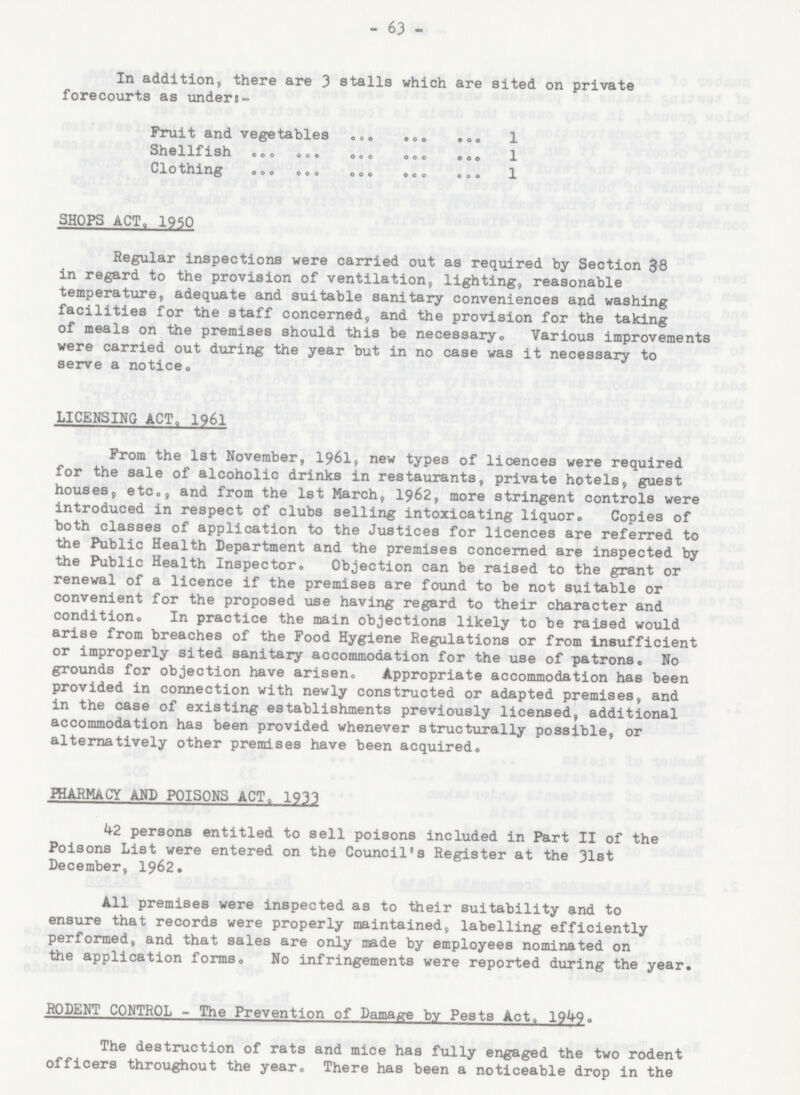 - 63 - In addition, there are 3 stalls which are sited on private forecourts as unders:- Fruit and vegetables 1 Shellfish 1 Clothing 1 SHOPS ACT, 1950 Regular inspections were carried out as required by Section 38 in regard to the provision of ventilation, lighting, reasonable temperature, adequate and suitable sanitary conveniences and washing facilities for the staff concerned, and the provision for the taking of meals on the premises should this be necessary. Various improvements were carried out during the year but in no case was it necessary to serve a notice. LICENSING ACT. 1961 From the 1st November, 1961, new types of licences were required for the sale of alcoholic drinks in restaurants, private hotels, guest houses, etc., and from the 1st March, 1962, more stringent controls were introduced in respect of clubs selling intoxicating liquor. Copies of both classes of application to the Justices for licences are referred to the Public Health Department and the premises concerned are inspected by the Public Health Inspector. Objection can be raised to the grant or renewal of a licence if the premises are found to be not suitable or convenient for the proposed use having regard to their character and condition. In practice the main objections likely to be raised would arise from breaches of the Food Hygiene Regulations or from insufficient or improperly sited sanitary accommodation for the use of patrons. No grounds for objection have arisen. Appropriate accommodation has been provided in connection with newly constructed or adapted premises, and in the case of existing establishments previously licensed, additional accommodation has been provided whenever structurally possible, or alternatively other premises have been acquired. PHARMACY AND POISONS ACT, 1933 42 persons entitled to sell poisons included in Part II of the Poisons List were entered on the Council's Register at the 31st December, 1962. All premises were inspected as to their suitability and to ensure that records were properly maintained, labelling efficiently performed, and that sales are only made by employees nominated on the application forms. No infringements were reported during the year. RODENT CONTROL - The Prevention of Damage by Pests Act. 1949. The destruction of rats and mice has fully engaged the two rodent officers throughout the year. There has been a noticeable drop in the