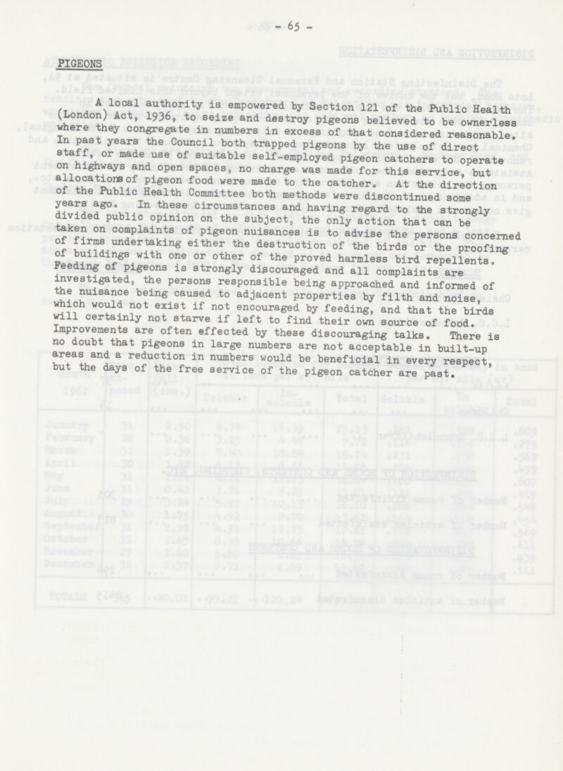 - 65 - PIGEONS A local authority is empowered by Section 121 of the Public Health (London) Act, 1936, to seize and destroy pigeons believed to be ownerless where they congregate in numbers in excess of that considered reasonable. In past years the Council both trapped pigeons by the use of direct staff, or made use of suitable self-employed pigeon catchers to operate on highways and open spaces, no charge was made for this service, but allocations of pigeon food were made to the catcher. At the direction of the Public Health Committee both methods were discontinued some years ago. In these circumstances and having regard to the strongly divided public opinion on the subject, the only action that can be taken on complaints of pigeon nuisances is to advise the persons concerned of firms undertaking either the destruction of the birds or the proofing of buildings with one or other of the proved harmless bird repellents. Feeding of pigeons is strongly discouraged and all complaints are investigated, the persons responsible being approached and informed of the nuisance being caused to adjacent properties by filth and noise, which would not exist if not encouraged by feeding, and that the birds will certainly not starve if left to find their own source of food. Improvements are often effected by these discouraging talks. There is no doubt that pigeons in large numbers are not acceptable in built-up areas and a reduction in numbers would be beneficial in every respect, but the days of the free service of the pigeon catcher are past.