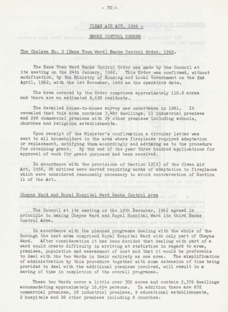 - 70 - CLEAN AIR ACT, 1956 SMOKE CONTROL ORDERS The Chelsea No. 2 (Hans Town Ward) Smoke Control Order, 1962. The Hans Town Ward Smoke Control Order was made by the Council at its meeting on the 24th January, 1962. This Order was confirmed, without modification, by the Ministry of Housing and Local Government on the 2nd April, 1962, with the 1st November, 1962 as the operative date. The area covered by the Order comprises approximately 110.6 acres and there are an estimated 8,620 residents. The detailed house-to-house survey was undertaken in 1961. It revealed that this area contains 3,489 dwellings, 11 industrial premises and 296 commercial premises with 29 other premises including schools, churches and religious establishments. Upon receipt of the Minister's confirmation a circular letter was sent to all householders in the area where fireplaces required adaptation or replacement, notifying them accordingly and advising as to the procedure for obtaining grant. By the end of the year three hundred applications for approval of work for grant purposes had been received. In accordance with the provisions of Section 12(2) of the Clean Air Act, 1956, 26 notices were served requiring works of adaptation to fireplaces which were considered reasonably necessary to avoid contravention of Section 11 of the Act. Cheyne Ward and Royal Hospital Ward Smoke Control Area The Council at its meeting on the 19th December, 1962 agreed in principle to making Cheyne Ward and Royal Hospital Ward its third Smoke Control Area. In accordance with the planned programme dealing with the whole of the Borough the next area comprised Royal Hospital Ward with only part of Cheyne Ward. After consideration it has been decided that dealing with part of a ward would create difficulty in arriving at statistics in regard to area, premises, population and assessment of cost and that it would be preferable to deal with the two Wards in their entirety as one area. The simplification of administration by this procedure together with some extension of time being provided to deal with the additional premises involved, will result in a saving of time in completion of the overall programme. These two Wards cover a little over 300 acres and contain 5,376 dwellings accommodating approximately 16,654 persons. In addition there are 672 commercial premises, 18 industrial premises, 9 educational establishments, 2 hospitals and 28 other premises including 8 churches.