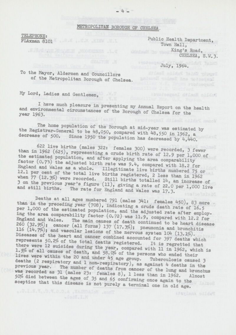 % - 4 - METROPOLITAN BOROUGH OF CHELSEA. TELEPHONE: Public Health Department, FLAxman 8101 Town Hall, King's Road, CHELSEA, S.W.3. July, 1964. To the Mayor, Aldermen and Councillors of the Metropolitan Borough of Chelsea. My Lord, Ladies and Gentlemen, I have much pleasure in presenting my Annual Report on the health and environmental circumstances of the Borough of Chelsea for the year 1963. The home population of the Borough at mid-year was estimated by the Registrar-General to be 48,050, compared with 48,550 in 1962, a decrease of 500. Since 1950 the population has decreased by 4,440. 622 live births (males 322: females 300) were recorded, 3 fewer than in 1962 (625), representing a crude birth rate of 12.9 per 1,000 of the estimated population, and after applying the area comparability factor (0.73) the adjusted birth rate was 9.4, compared with 18.2 for England and Wales as a whole. Illegitimate live births numbered 75 or 12.1 per cent of the total live births registered, 2 less than in 1962 when 77 (12.3%) were recorded. Still births totalled 14, an increase of 3 on the previous year's figure (11), giving a rate of 22.0 per 1,000 live and still births. The rate for England and Wales was 17.3. Deaths at all ages numbered 791 (males 341: females 450), 83 more than in the preceding year (708), indicating a crude death rate of 16.5 per 1,000 of the estimated population, and the adjusted rate after employ ing the area comparability factor (0.72) was 11.9, compared with 12.2 for England and Wales. The main causes of death continued to be heart disease 260 (32.9%); cancer (all forms) 137 (17.3%)} pneumonia and bronchitis 116 (l4.7%); and vascular lesions of the nervous system 104 (13.1%). Diseases of the heart and cancer combined accounted for 397 deaths which represents 50.2% of the total deaths registered. It is regretted that there were 12 suicides during the year, compared with 11 in 1962, which is 1.5% of all causes of death, and 58.0% of the persons who ended their lives were within the 20 and under 45 age group. Tuberculosis caused 3 deaths (2 respiratory and 1 non-respiratory), as against 4 deaths in the previous year. The number of deaths from cancer of the lung and bronchus was recorded as 31 (males 23: females 8), 1 less than in 1962. Almost 50% died between the ages of 35 and 65 confirming once again to the sceptics that this disease is not purely a terminal one in old age.