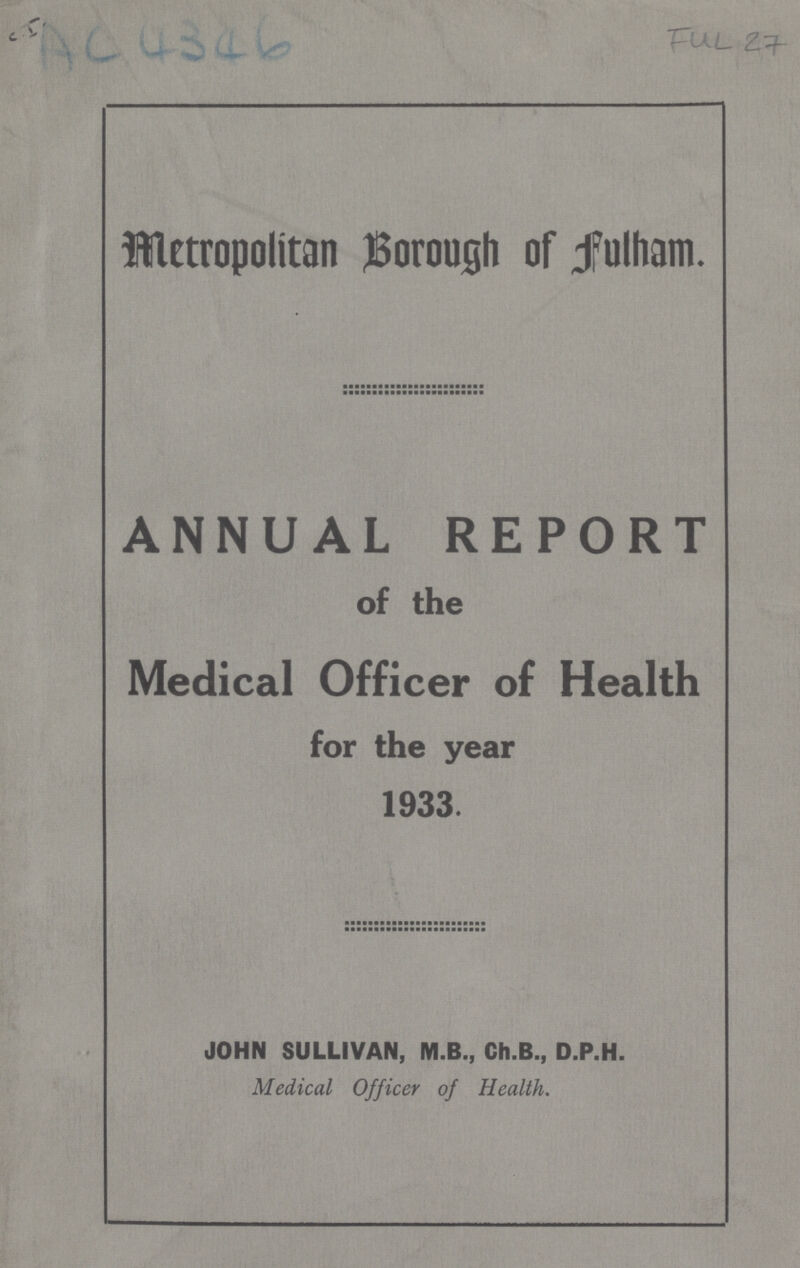 AC 4346 FUL 27 Metropolitan Borough of Fulham. ANNUAL REPORT of the Medical Officer of Health for the year 1933. JOHN SULLIVAN, M.B., Ch.B., D.P.H. Medical Officer of Health.