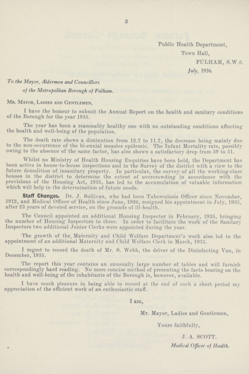 3 Public Health Department, Town Hall, FULHAM, S.W.6. July, 1936. To the Mayor, Aldermen and Councillors of the Metropolitan Borough of Fulham. Mr. Mayor, Ladies and Gentlemen, I have the honour to submit the Annual Report on the health and sanitary conditions of the Borough for the year 1935. The year has been a reasonably healthy one with no outstanding conditions affecting the health and well-being of the population. The death rate shows a diminution from 12.7 to 11.7, the decrease being mainly due to the non-occurrence of the bi-ennial measles epidemic. The Infant Mortality rate, possibly owing to the absence of the same factor, has also shown a satisfactory drop from 59 to 51. Whilst no Ministry of Health Housing Enquiries have been held, the Department has been active in house-to-house inspections and in the Survey of the district with a view to the future demolition of insanitary property. In particular, the survey of all the working-class houses in the district to determine the extent of overcrowding in accordance with the provisions of the Housing Act, 1935, has led to the accumulation of valuable information which will help in the determination of future needs. Staff Changes. Dr. J. Sullivan, who had been Tuberculosis Officer since November, 1912, and Medical Officer of Health since June, 1926, resigned his appointment in July, 1935, after 23 years of devoted service, on the grounds of ill-health. The Council appointed an additional Housing Inspector in February, 1935, bringing the number of Housing Inspectors to three. In order to facilitate the work of the Sanitary Inspectors two additional Junior Clerks were appointed during the year. The growth of the Maternity and Child Welfare Department's work also led to the appointment of an additional Maternity and Child Welfare Clerk in March, 1935. I regret to record the death of Mr. S. Webb, the driver of the Disinfecting Van, in December, 1935. The report this year contains an unusually large number of tables and will furnish correspondingly hard reading. No more concise method of presenting the facts bearing on the health and well-being of the inhabitants of the Borough is, however, available. I have much pleasure in being able to record at the end of such a short period my appreciation of the efficient work of an enthusiastic staff. I am, Mr. Mayor, Ladies and Gentlemen, Yours faithfully, J. A. SCOTT. Medical Officer of Health.