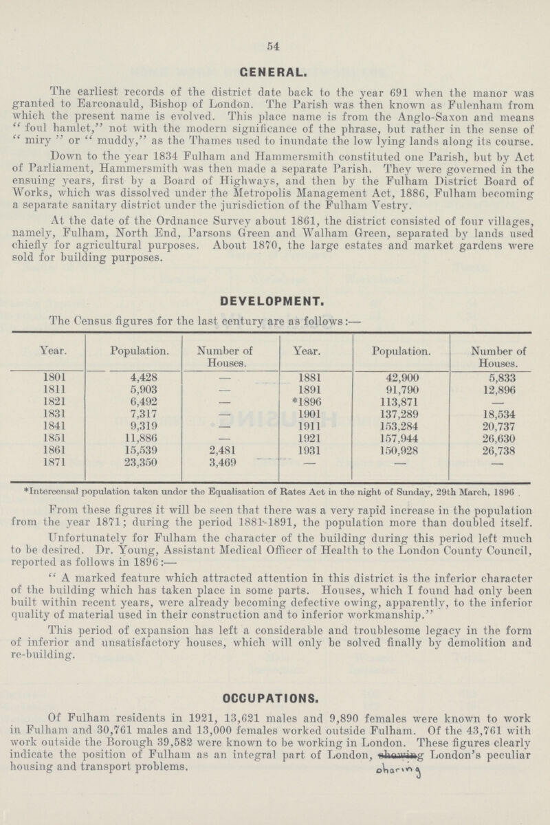 54 GENERAL. The earliest records of the district date back to the year 691 when the manor was granted to Earconauld, Bishop of London. The Parish was then known as Pulenham from which the present name is evolved. This place name is from the Anglo-Saxon and means  foul hamlet, not with the modern significance of the phrase, but rather in the sense of  miry  or  muddy, as the Thames used to inundate the low lying lands along its course. Down to the year 1834 Fulham and Hammersmith constituted one Parish, but by Act of Parliament, Hammersmith was then made a separate Parish. They were governed in the ensuing years, first by a Board of Highways, and then by the Fulham District Board of Works, which was dissolved under the Metropolis Management Act, 1886, Fulham becoming a separate sanitary district under the jurisdiction of the Fulham Vestry. At the date of the Ordnance Survey about 1861, the district consisted of four villages, namely, Fulham, North End, Parsons Green and Walham Green, separated by lands used chiefly for agricultural purposes. About 1870, the large estates and market gardens were sold for building purposes. DEVELOPMENT. The Census figures for the last century are as follows:— Year. Population. Number of Houses. Year. Population. Number of Houses. 1801 4,428 — 1881 42,900 5,833 1811 5,903 — 1891 91,790 12,896 1821 6,492 — *1896 113,871 — 1831 7,317 — 1901 137,289 18,534 1841 9,319 — 1911 153,284 20,737 1851 11,886 — 1921 157,944 26,630 1861 15,539 2,481 1931 150,928 26,738 1871 23,350 3,469 - - — *Intercensal population taken under the Equalisation of Rates Act in the night of Sunday, 29th March, 1896 From these figures it will be seen that there was a very rapid increase in the population from the year 1871; during the period 1881-1891, the population more than doubled itself. Unfortunately for Fulham the character of the building during this period left much to be desired. Dr. Young, Assistant Medical Officer of Health to the London County Council, reported as follows in 1896 :— A marked feature which attracted attention in this district is the inferior character of the building which has taken place in some parts. Houses, which I found had only been built within recent years, were already becoming defective owing, apparently, to the inferior quality of material used in their construction and to inferior workmanship. This period of expansion has left a considerable and troublesome legacy in the form of inferior and unsatisfactory houses, which will only be solved finally by demolition and re-building. OCCUPATIONS. Of Fulham residents in 1921, 13,621 males and 9,890 females were known to work in Fulham and 30,761 males and 13,000 females worked outside Fulham. Of the 43,761 with work outside the Borough 39,582 were known to be working in London. These figures clearly indicate the position of Fulham as an integral part of London, sharing London's peculiar housing and transport problems.