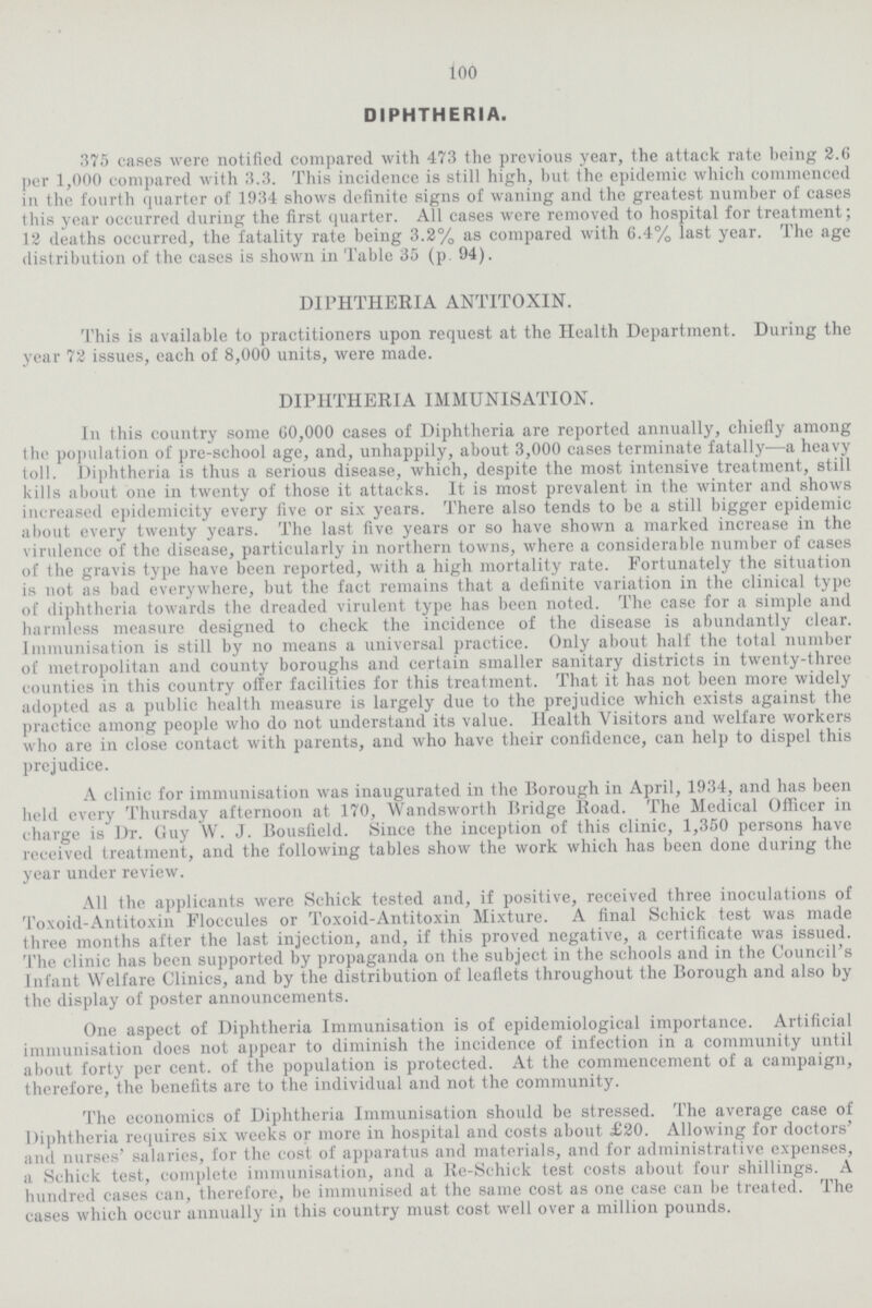 100 DIPHTHERIA. 375 cases were notified compared with 473 the previous year, the attack rate being 2.6 per 1,000 compared with 3.3. This incidence is still high, but the epidemic which commenced in the fourth quarter of 1934 shows definite signs of waning and the greatest number of cases this year occurred during the first quarter. All cases were removed to hospital for treatment; 12 deaths occurred, the fatality rate being 3.2% as compared with 6.4% last year. The age distribution of the cases is shown in Table 35 (p. 94). DIPHTHERIA ANTITOXIN. This is available to practitioners upon request at the Health Department. During the year 72 issues, each of 8,000 units, were made. DIPHTHERIA IMMUNISATION. In this country some 60,000 cases of Diphtheria are reported annually, chiefly among the population of pre-school age, and, unhappily, about 3,000 cases terminate fatally—a heavy toll. Diphtheria is thus a serious disease, which, despite the most intensive treatment, still kills about one in twenty of those it attacks. It is most prevalent in the winter and shows increased epidemicity every five or six years. There also tends to be a still bigger epidemic about every twenty years. The last five years or so have shown a marked increase in the virulence of the disease, particularly in northern towns, where a considerable number of cases of the gravis type have been reported, with a high mortality rate. Fortunately the situation is not as bad everywhere, but the fact remains that a definite variation in the clinical type of diphtheria towards the dreaded virulent type has been noted. The case for a simple and harmless measure designed to check the incidence of the disease is abundantly clear. Immunisation is still by no means a universal practice. Only about half the total number of metropolitan and county boroughs and certain smaller sanitary districts in twenty-three counties in this country offer facilities for this treatment. That it has not been more widely adopted as a public health measure is largely due to the prejudice which exists against the practice among people who do not understand its value. Health Visitors and welfare workers who are in close contact with parents, and who have their confidence, can help to dispel this prejudice. A clinic for immunisation was inaugurated in the Borough in April, 1934, and has been held every Thursday afternoon at 170, Wandsworth Bridge Road. The Medical Officer in charge is Dr. Guy W. J. Bousfield. Since the inception of this clinic, 1,350 persons have received treatment, and the following tables show the work which has been done during the year under review. All the applicants were Schick tested and, if positive, received three inoculations of Toxoid-Antitoxin Floccules or Toxoid-Antitoxin Mixture. A final Schick test was made three months after the last injection, and, if this proved negative, a certificate was issued. The clinic has been supported by propaganda on the subject in the schools and in the Council's Infant Welfare Clinics, and by the distribution of leaflets throughout the Borough and also by the display of poster announcements. One aspect of Diphtheria Immunisation is of epidemiological importance. Artificial immunisation does not appear to diminish the incidence of infection in a community until about forty per cent, of the population is protected. At the commencement of a campaign, therefore, the benefits are to the individual and not the community. The economics of Diphtheria Immunisation should be stressed. The average case of Diphtheria requires six weeks or more in hospital and costs about £20. Allowing for doctors' and nurses' salaries, for the cost of apparatus and materials, and for administrative expenses, a Schick test, complete immunisation, and a Re-Schick test costs about four shillings. A hundred cases can, therefore, be immunised at the same cost as one case can be treated. The cases which occur annually in this country must cost well over a million pounds.