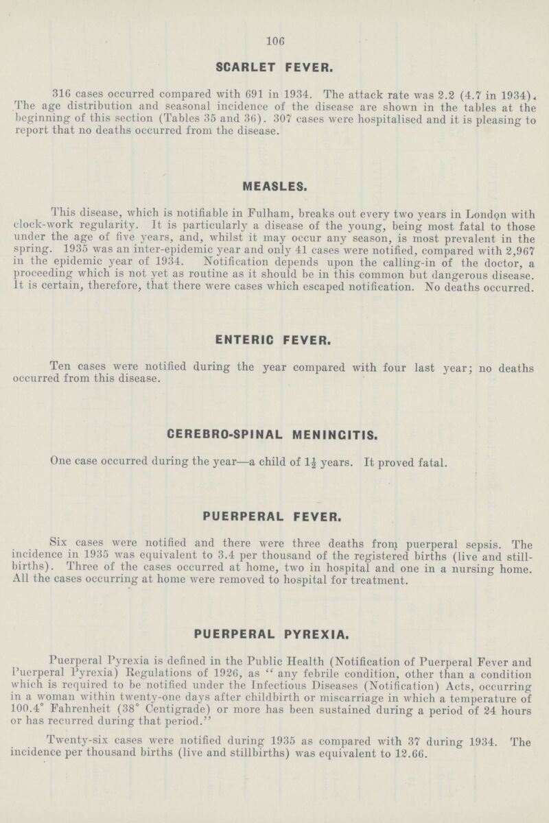 106 SCARLET FEVER. 316 cases occurred compared with 691 in 1934. The attack rate was 2.2 (4.7 in 1934), The age distribution and seasonal incidence of the disease are shown in the tables at the beginning of this section (Tables 35 and 36). 307 cases were hospitalised and it is pleasing to report that no deaths occurred from the disease. MEASLES. This disease, which is notifiable in Fulham, breaks out every two years in London with clock-work regularity. It is particularly a disease of the young, being most fatal to those under the age of five years, and, whilst it may occur any season, is most prevalent in the spring. 1935 was an inter-epidemic year and only 41 cases were notified, compared with 2,967 in the epidemic year of 1934. Notification depends upon the calling-in of the doctor, a proceeding which is not yet as routine as it should be in this common but dangerous disease. It is certain, therefore, that there were cases which escaped notification. No deaths occurred. ENTERIC FEVER. Ten cases were notified during the year compared with four last year; no deaths occurred from this disease. CEREBRO-SPINAL MENINGITIS. One case occurred during the year—a child of 1½ years. It proved fatal. PUERPERAL FEVER. Six cases were notified and there were three deaths from puerperal sepsis. The incidence in 1935 was equivalent to 3.4 per thousand of the registered births (live and still births) . Three of the cases occurred at home, two in hospital and one in a nursing home. All the cases occurring at home were removed to hospital for treatment. PUERPERAL PYREXIA. Puerperal Pyrexia is defined in the Public Health (Notification of Puerperal Fever and Puerperal Pyrexia) Regulations of 1926, as any febrile condition, other than a condition which is required to be notified under the Infectious Diseases (Notification) Acts, occurring in a woman within twenty-one days after childbirth or miscarriage in which a temperature of 100.4° Fahrenheit (38° Centigrade) or more has been sustained during a period of 24 hours or has recurred during that period. Twenty-six cases were notified during 1935 as compared with 37 during 1934. The incidence per thousand births (live and stillbirths) was equivalent to 12.66.