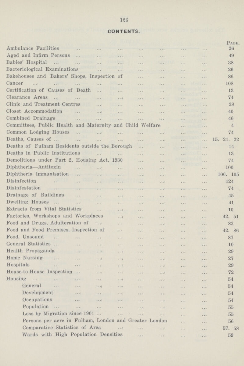 126 CONTENTS. Page. Ambulance Facilities 26 Aged and Infirm Persons 49 Babies' Hospital 38 Bacteriological Examinations 26 Bakehouses and Bakers' Shops, Inspection of 86 Cancer 108 Certification of Causes of Death 13 Clearance Areas 74 Clinic and Treatment Centres 28 Closet Accommodation 40 Combined Drainage 46 Committees, Public Health and Maternity and Child Welfare 4 Common Lodging Houses 74 Deaths, Causes of 15. 21. 22 Deaths of Fulham Residents outside the Borough 14 Deaths in Public Institutions 13 Demolitions under Part 2, Housing Act, 1930 74 Diphtheria—Antitoxin 100 Diphtheria Immunisation 100. 105 Disinfection 124 Disinfestation 74 Drainage of Buildings 45 Dwelling Houses 41 Extracts from Vital Statistics 10 Factories, Workshops and Workplaces 42. 51 Food and Drugs, Adulteration of 82 Food and Food Premises, Inspection of 42. 86 Food, Unsound 87 General Statistics 10 Health Propaganda 29 Home Nursing 27 Hospitals 29 House-to-House Inspection 72 Housing 54 General 54 Development 54 Occupations 54 Population 55 Loss by Migration since 1901 55 Persons per acre in Fulham, London and Greater London 56 Comparative Statistics of Area 57. 58 Wards with High Population Densities 59