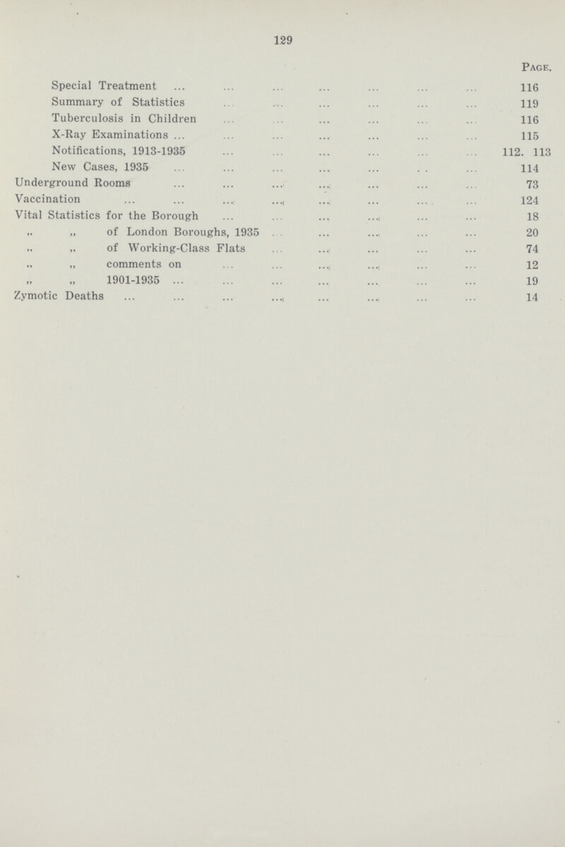 129 Page. Special Treatment 116 Summary of Statistics 119 Tuberculosis in Children 116 X-Ray Examinations 115 Notifications, 1913-1935 112. 113 New Cases, 1935 114 Underground Rooms 73 Vaccination 124 Vital Statistics for the Borough 18 „ „ of London Boroughs, 1935 20 „ „ of Working-Class Flats 74 „ „ comments on 12 „ „1901-1935 19 Zymotic Deaths 14